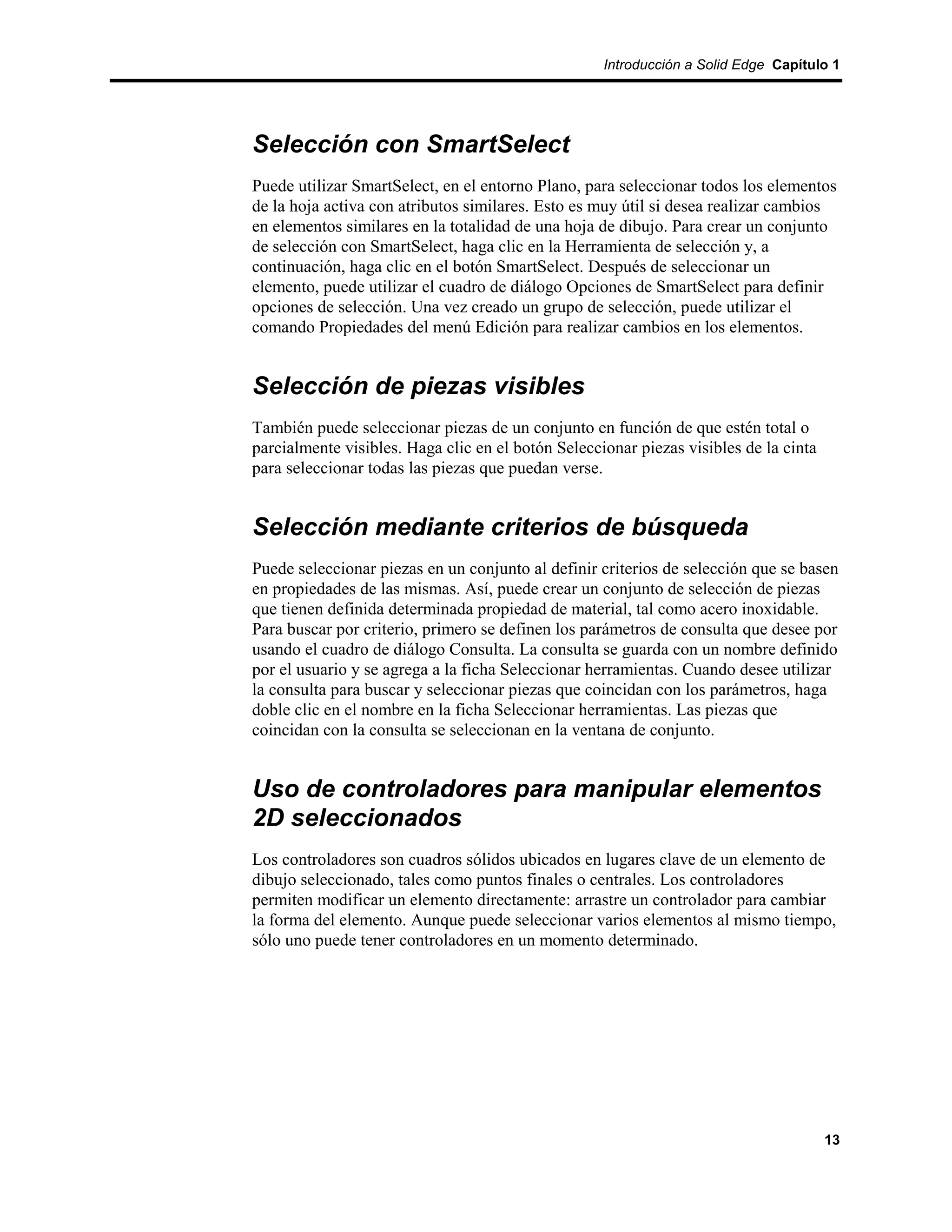 Introducción a Solid Edge Capítulo 1




Selección con SmartSelect
Puede utilizar SmartSelect, en el entorno Plano, para seleccionar todos los elementos
de la hoja activa con atributos similares. Esto es muy útil si desea realizar cambios
en elementos similares en la totalidad de una hoja de dibujo. Para crear un conjunto
de selección con SmartSelect, haga clic en la Herramienta de selección y, a
continuación, haga clic en el botón SmartSelect. Después de seleccionar un
elemento, puede utilizar el cuadro de diálogo Opciones de SmartSelect para definir
opciones de selección. Una vez creado un grupo de selección, puede utilizar el
comando Propiedades del menú Edición para realizar cambios en los elementos.


Selección de piezas visibles
También puede seleccionar piezas de un conjunto en función de que estén total o
parcialmente visibles. Haga clic en el botón Seleccionar piezas visibles de la cinta
para seleccionar todas las piezas que puedan verse.


Selección mediante criterios de búsqueda
Puede seleccionar piezas en un conjunto al definir criterios de selección que se basen
en propiedades de las mismas. Así, puede crear un conjunto de selección de piezas
que tienen definida determinada propiedad de material, tal como acero inoxidable.
Para buscar por criterio, primero se definen los parámetros de consulta que desee por
usando el cuadro de diálogo Consulta. La consulta se guarda con un nombre definido
por el usuario y se agrega a la ficha Seleccionar herramientas. Cuando desee utilizar
la consulta para buscar y seleccionar piezas que coincidan con los parámetros, haga
doble clic en el nombre en la ficha Seleccionar herramientas. Las piezas que
coincidan con la consulta se seleccionan en la ventana de conjunto.


Uso de controladores para manipular elementos
2D seleccionados
Los controladores son cuadros sólidos ubicados en lugares clave de un elemento de
dibujo seleccionado, tales como puntos finales o centrales. Los controladores
permiten modificar un elemento directamente: arrastre un controlador para cambiar
la forma del elemento. Aunque puede seleccionar varios elementos al mismo tiempo,
sólo uno puede tener controladores en un momento determinado.




                                                                                       13
 
