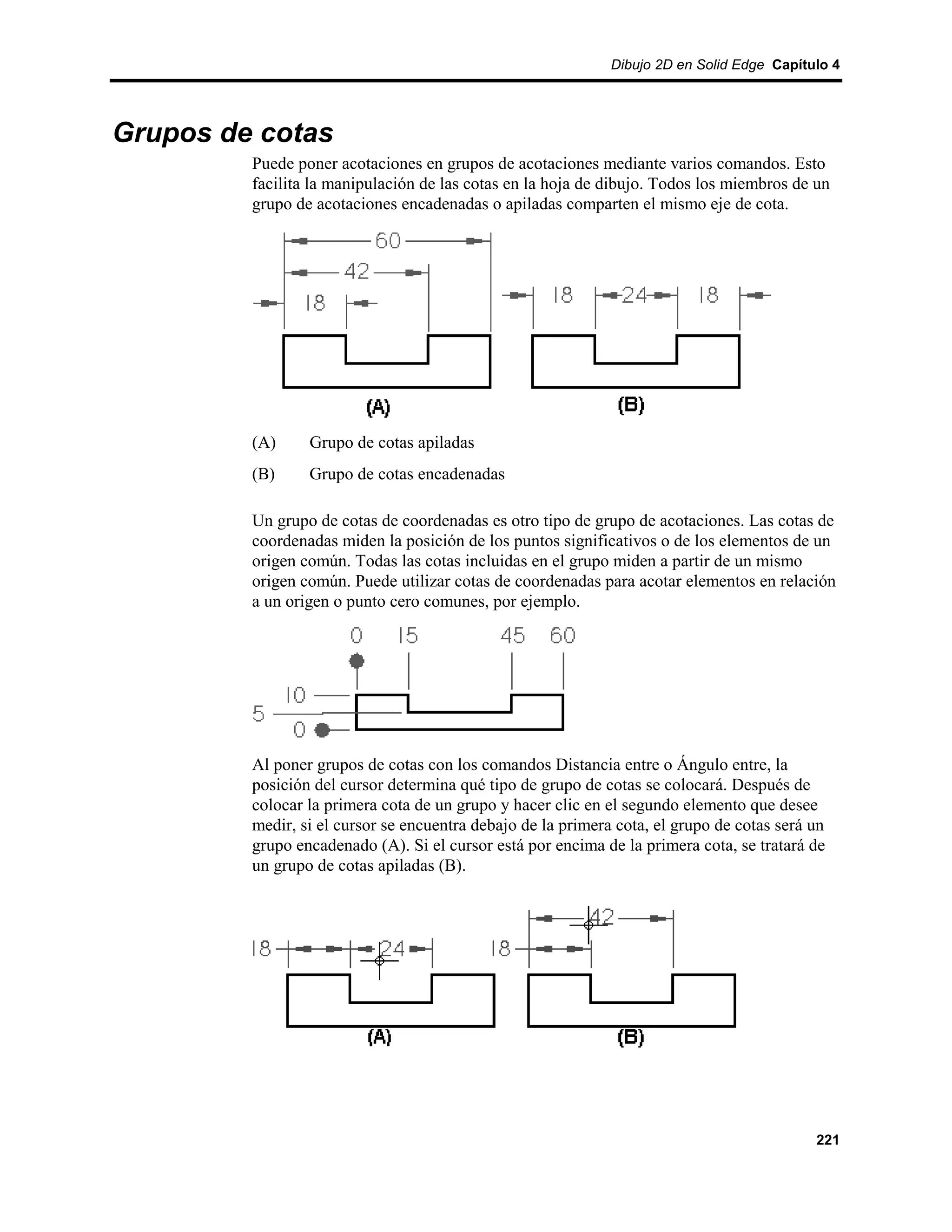 Dibujo 2D en Solid Edge Capítulo 4




Grupos de cotas
         Puede poner acotaciones en grupos de acotaciones mediante varios comandos. Esto
         facilita la manipulación de las cotas en la hoja de dibujo. Todos los miembros de un
         grupo de acotaciones encadenadas o apiladas comparten el mismo eje de cota.




         (A)     Grupo de cotas apiladas
         (B)     Grupo de cotas encadenadas

         Un grupo de cotas de coordenadas es otro tipo de grupo de acotaciones. Las cotas de
         coordenadas miden la posición de los puntos significativos o de los elementos de un
         origen común. Todas las cotas incluidas en el grupo miden a partir de un mismo
         origen común. Puede utilizar cotas de coordenadas para acotar elementos en relación
         a un origen o punto cero comunes, por ejemplo.




         Al poner grupos de cotas con los comandos Distancia entre o Ángulo entre, la
         posición del cursor determina qué tipo de grupo de cotas se colocará. Después de
         colocar la primera cota de un grupo y hacer clic en el segundo elemento que desee
         medir, si el cursor se encuentra debajo de la primera cota, el grupo de cotas será un
         grupo encadenado (A). Si el cursor está por encima de la primera cota, se tratará de
         un grupo de cotas apiladas (B).




                                                                                            221
 