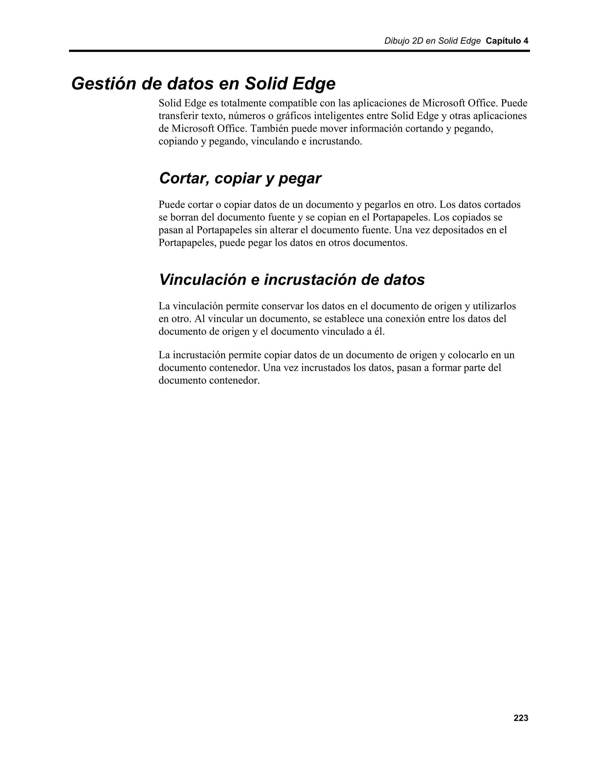 Dibujo 2D en Solid Edge Capítulo 4




Gestión de datos en Solid Edge
         Solid Edge es totalmente compatible con las aplicaciones de Microsoft Office. Puede
         transferir texto, números o gráficos inteligentes entre Solid Edge y otras aplicaciones
         de Microsoft Office. También puede mover información cortando y pegando,
         copiando y pegando, vinculando e incrustando.


         Cortar, copiar y pegar
         Puede cortar o copiar datos de un documento y pegarlos en otro. Los datos cortados
         se borran del documento fuente y se copian en el Portapapeles. Los copiados se
         pasan al Portapapeles sin alterar el documento fuente. Una vez depositados en el
         Portapapeles, puede pegar los datos en otros documentos.


         Vinculación e incrustación de datos
         La vinculación permite conservar los datos en el documento de origen y utilizarlos
         en otro. Al vincular un documento, se establece una conexión entre los datos del
         documento de origen y el documento vinculado a él.

         La incrustación permite copiar datos de un documento de origen y colocarlo en un
         documento contenedor. Una vez incrustados los datos, pasan a formar parte del
         documento contenedor.




                                                                                            223
 