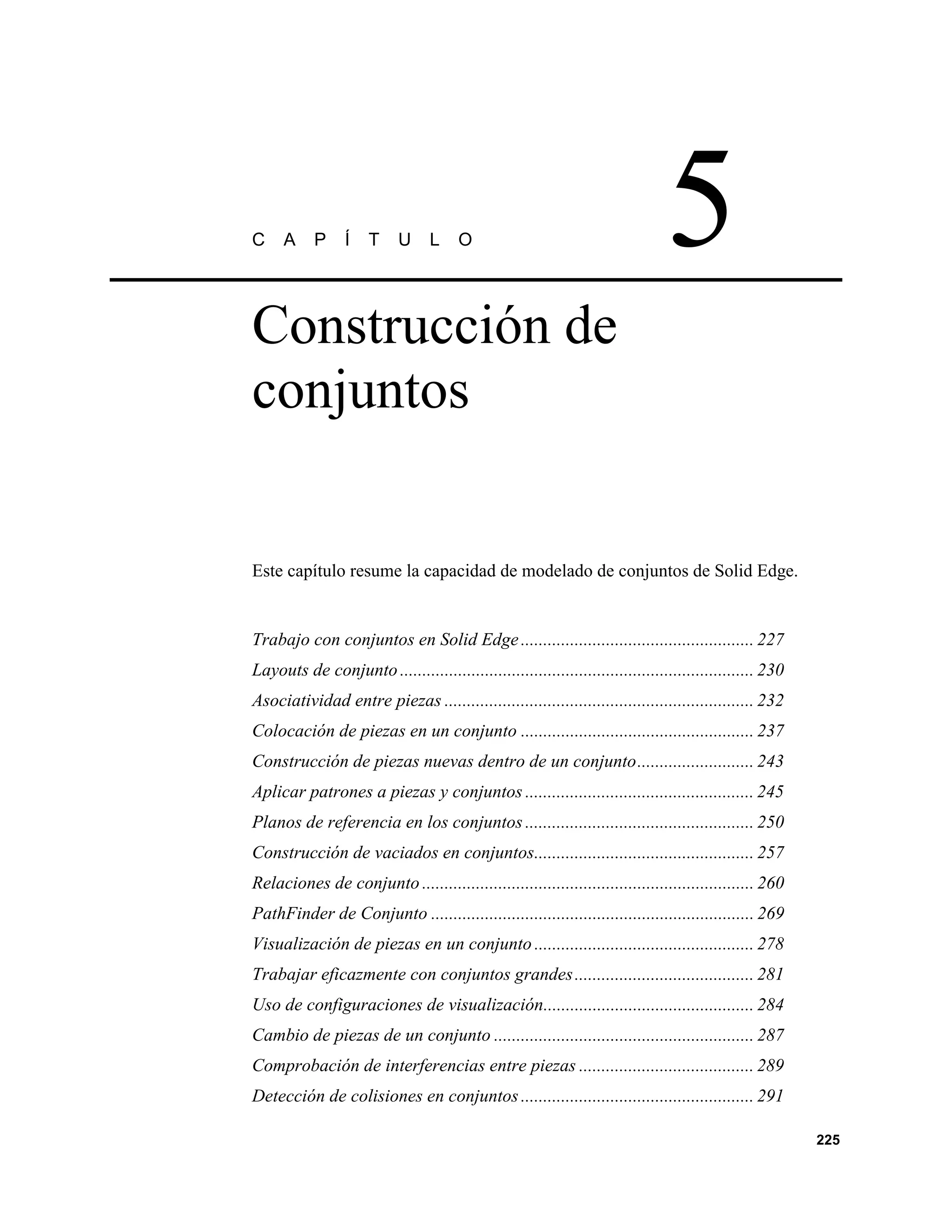 C     A     P    Í    T     U     L    O                                        5
Construcción de
conjuntos


Este capítulo resume la capacidad de modelado de conjuntos de Solid Edge.


Trabajo con conjuntos en Solid Edge .................................................... 227
Layouts de conjunto ............................................................................... 230
Asociatividad entre piezas ..................................................................... 232
Colocación de piezas en un conjunto .................................................... 237
Construcción de piezas nuevas dentro de un conjunto.......................... 243
Aplicar patrones a piezas y conjuntos ................................................... 245
Planos de referencia en los conjuntos ................................................... 250
Construcción de vaciados en conjuntos................................................. 257
Relaciones de conjunto .......................................................................... 260
PathFinder de Conjunto ........................................................................ 269
Visualización de piezas en un conjunto ................................................. 278
Trabajar eficazmente con conjuntos grandes ........................................ 281
Uso de configuraciones de visualización............................................... 284
Cambio de piezas de un conjunto .......................................................... 287
Comprobación de interferencias entre piezas ....................................... 289
Detección de colisiones en conjuntos .................................................... 291

                                                                                                          225
 