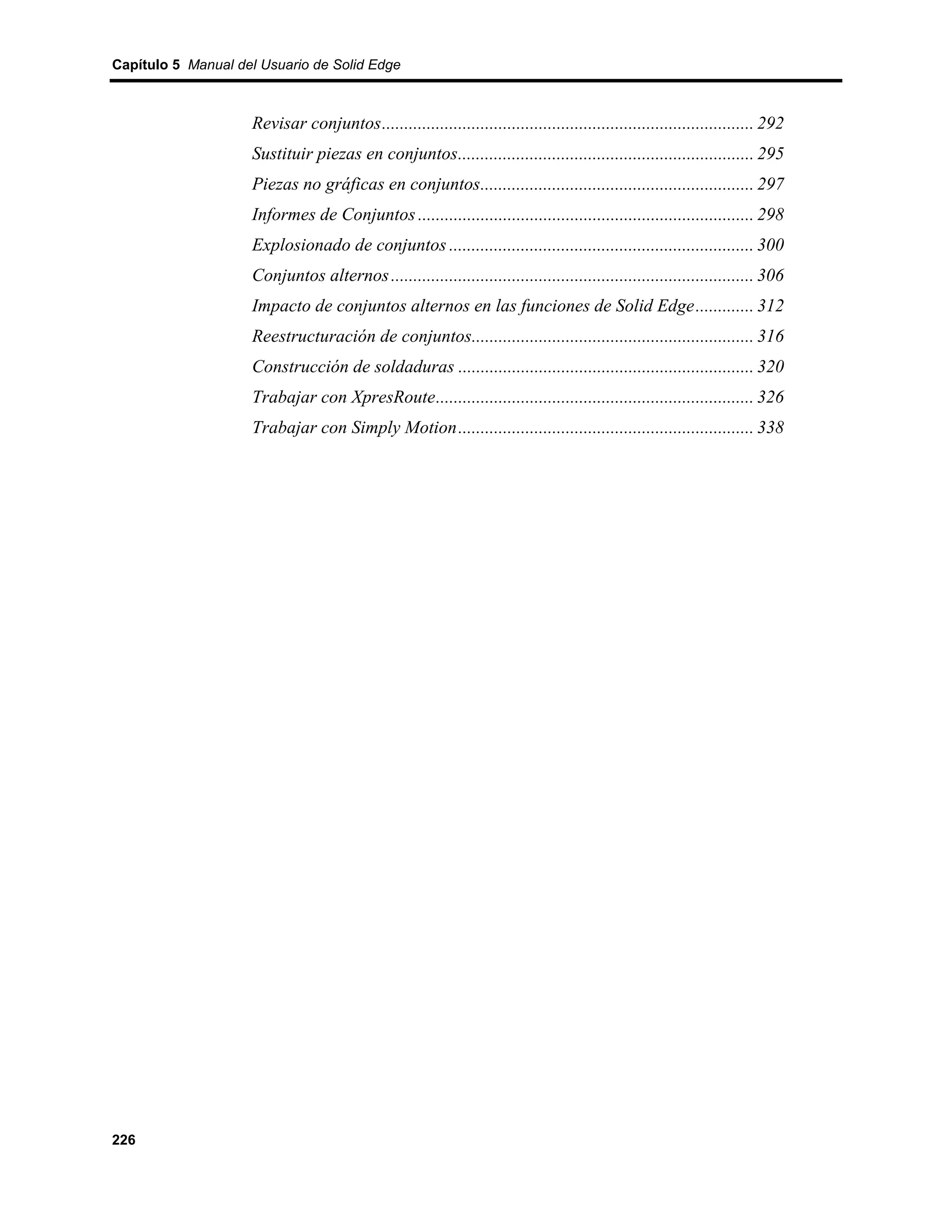 Capítulo 5 Manual del Usuario de Solid Edge



                    Revisar conjuntos................................................................................... 292
                    Sustituir piezas en conjuntos.................................................................. 295
                    Piezas no gráficas en conjuntos............................................................. 297
                    Informes de Conjuntos ........................................................................... 298
                    Explosionado de conjuntos .................................................................... 300
                    Conjuntos alternos ................................................................................. 306
                    Impacto de conjuntos alternos en las funciones de Solid Edge............. 312
                    Reestructuración de conjuntos............................................................... 316
                    Construcción de soldaduras .................................................................. 320
                    Trabajar con XpresRoute....................................................................... 326
                    Trabajar con Simply Motion.................................................................. 338




226
 