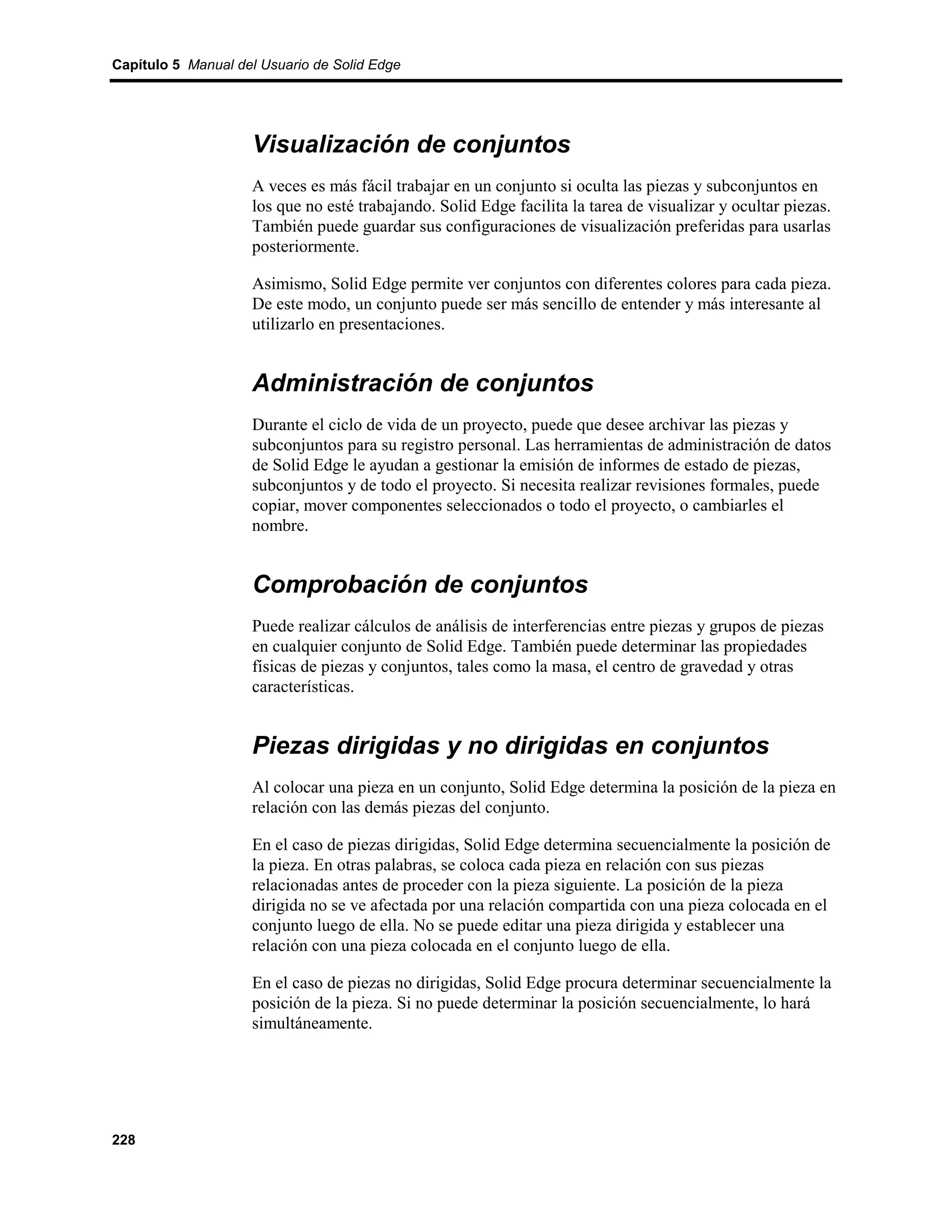 Capítulo 5 Manual del Usuario de Solid Edge




                    Visualización de conjuntos
                    A veces es más fácil trabajar en un conjunto si oculta las piezas y subconjuntos en
                    los que no esté trabajando. Solid Edge facilita la tarea de visualizar y ocultar piezas.
                    También puede guardar sus configuraciones de visualización preferidas para usarlas
                    posteriormente.

                    Asimismo, Solid Edge permite ver conjuntos con diferentes colores para cada pieza.
                    De este modo, un conjunto puede ser más sencillo de entender y más interesante al
                    utilizarlo en presentaciones.


                    Administración de conjuntos
                    Durante el ciclo de vida de un proyecto, puede que desee archivar las piezas y
                    subconjuntos para su registro personal. Las herramientas de administración de datos
                    de Solid Edge le ayudan a gestionar la emisión de informes de estado de piezas,
                    subconjuntos y de todo el proyecto. Si necesita realizar revisiones formales, puede
                    copiar, mover componentes seleccionados o todo el proyecto, o cambiarles el
                    nombre.


                    Comprobación de conjuntos
                    Puede realizar cálculos de análisis de interferencias entre piezas y grupos de piezas
                    en cualquier conjunto de Solid Edge. También puede determinar las propiedades
                    físicas de piezas y conjuntos, tales como la masa, el centro de gravedad y otras
                    características.


                    Piezas dirigidas y no dirigidas en conjuntos
                    Al colocar una pieza en un conjunto, Solid Edge determina la posición de la pieza en
                    relación con las demás piezas del conjunto.

                    En el caso de piezas dirigidas, Solid Edge determina secuencialmente la posición de
                    la pieza. En otras palabras, se coloca cada pieza en relación con sus piezas
                    relacionadas antes de proceder con la pieza siguiente. La posición de la pieza
                    dirigida no se ve afectada por una relación compartida con una pieza colocada en el
                    conjunto luego de ella. No se puede editar una pieza dirigida y establecer una
                    relación con una pieza colocada en el conjunto luego de ella.

                    En el caso de piezas no dirigidas, Solid Edge procura determinar secuencialmente la
                    posición de la pieza. Si no puede determinar la posición secuencialmente, lo hará
                    simultáneamente.




228
 