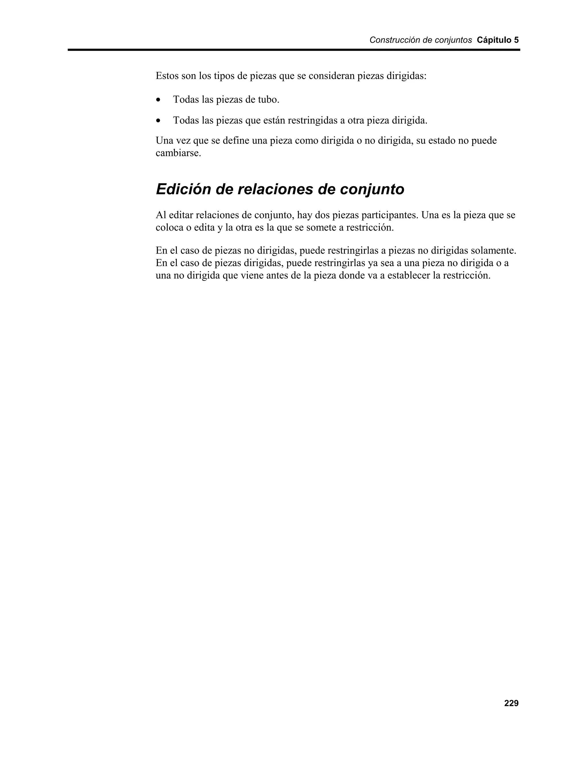Construcción de conjuntos Cápitulo 5



Estos son los tipos de piezas que se consideran piezas dirigidas:

•   Todas las piezas de tubo.
•   Todas las piezas que están restringidas a otra pieza dirigida.
Una vez que se define una pieza como dirigida o no dirigida, su estado no puede
cambiarse.


Edición de relaciones de conjunto
Al editar relaciones de conjunto, hay dos piezas participantes. Una es la pieza que se
coloca o edita y la otra es la que se somete a restricción.

En el caso de piezas no dirigidas, puede restringirlas a piezas no dirigidas solamente.
En el caso de piezas dirigidas, puede restringirlas ya sea a una pieza no dirigida o a
una no dirigida que viene antes de la pieza donde va a establecer la restricción.




                                                                                    229
 