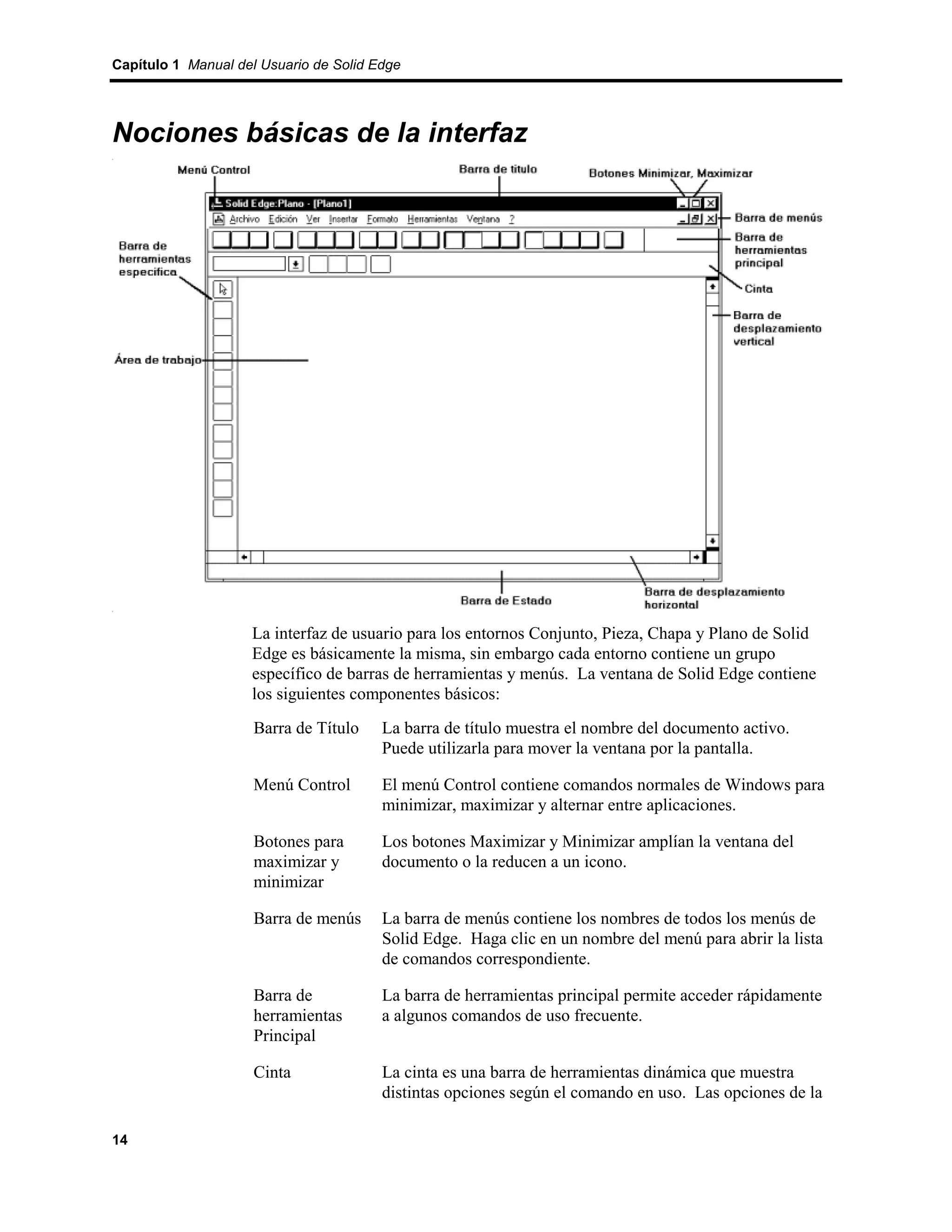 Capítulo 1 Manual del Usuario de Solid Edge




Nociones básicas de la interfaz




                    La interfaz de usuario para los entornos Conjunto, Pieza, Chapa y Plano de Solid
                    Edge es básicamente la misma, sin embargo cada entorno contiene un grupo
                    específico de barras de herramientas y menús. La ventana de Solid Edge contiene
                    los siguientes componentes básicos:
                     Barra de Título    La barra de título muestra el nombre del documento activo.
                                        Puede utilizarla para mover la ventana por la pantalla.

                     Menú Control       El menú Control contiene comandos normales de Windows para
                                        minimizar, maximizar y alternar entre aplicaciones.

                     Botones para       Los botones Maximizar y Minimizar amplían la ventana del
                     maximizar y        documento o la reducen a un icono.
                     minimizar

                     Barra de menús     La barra de menús contiene los nombres de todos los menús de
                                        Solid Edge. Haga clic en un nombre del menú para abrir la lista
                                        de comandos correspondiente.

                     Barra de           La barra de herramientas principal permite acceder rápidamente
                     herramientas       a algunos comandos de uso frecuente.
                     Principal

                     Cinta              La cinta es una barra de herramientas dinámica que muestra
                                        distintas opciones según el comando en uso. Las opciones de la

14
 