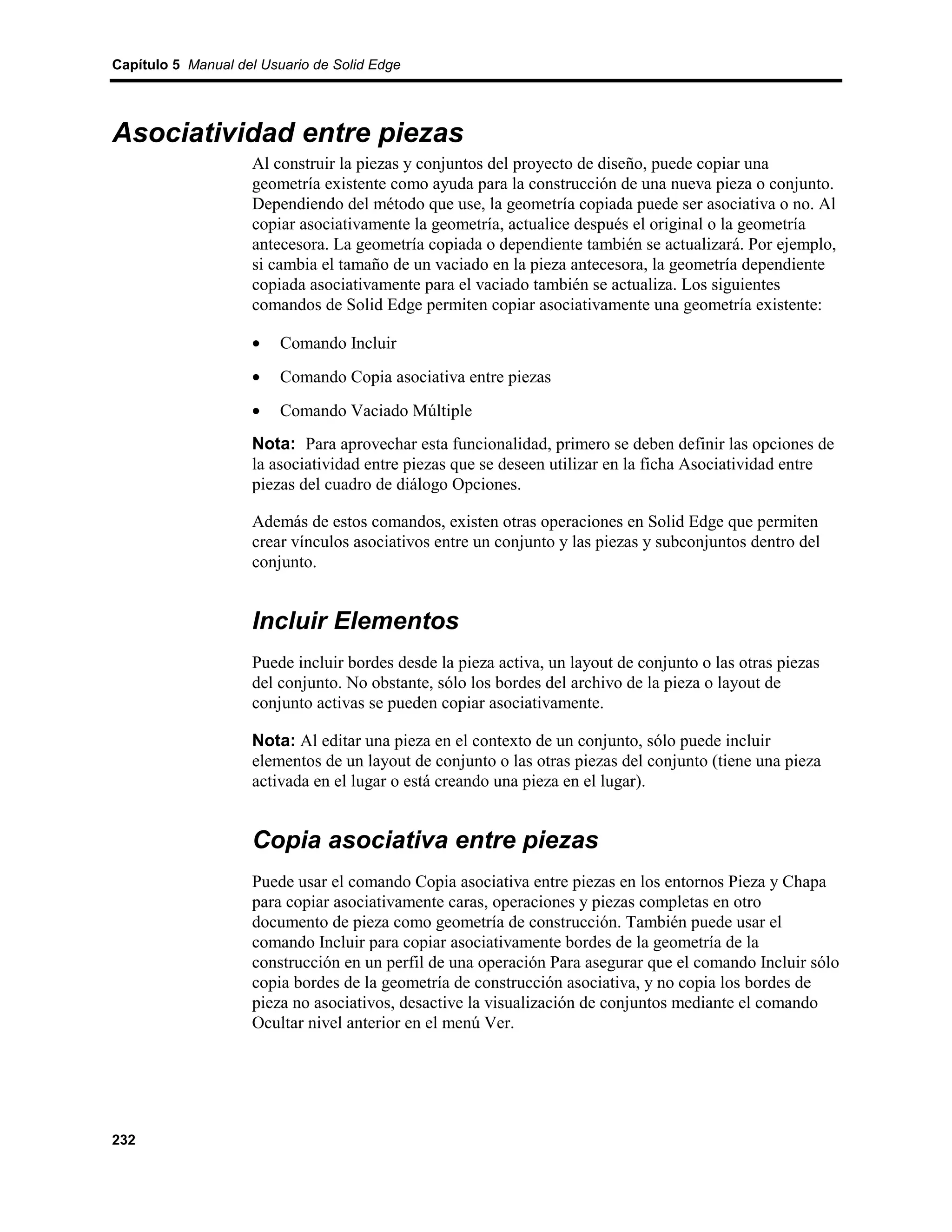 Capítulo 5 Manual del Usuario de Solid Edge




Asociatividad entre piezas
                    Al construir la piezas y conjuntos del proyecto de diseño, puede copiar una
                    geometría existente como ayuda para la construcción de una nueva pieza o conjunto.
                    Dependiendo del método que use, la geometría copiada puede ser asociativa o no. Al
                    copiar asociativamente la geometría, actualice después el original o la geometría
                    antecesora. La geometría copiada o dependiente también se actualizará. Por ejemplo,
                    si cambia el tamaño de un vaciado en la pieza antecesora, la geometría dependiente
                    copiada asociativamente para el vaciado también se actualiza. Los siguientes
                    comandos de Solid Edge permiten copiar asociativamente una geometría existente:

                    •    Comando Incluir
                    •    Comando Copia asociativa entre piezas
                    •    Comando Vaciado Múltiple
                    Nota: Para aprovechar esta funcionalidad, primero se deben definir las opciones de
                    la asociatividad entre piezas que se deseen utilizar en la ficha Asociatividad entre
                    piezas del cuadro de diálogo Opciones.

                    Además de estos comandos, existen otras operaciones en Solid Edge que permiten
                    crear vínculos asociativos entre un conjunto y las piezas y subconjuntos dentro del
                    conjunto.


                    Incluir Elementos
                    Puede incluir bordes desde la pieza activa, un layout de conjunto o las otras piezas
                    del conjunto. No obstante, sólo los bordes del archivo de la pieza o layout de
                    conjunto activas se pueden copiar asociativamente.

                    Nota: Al editar una pieza en el contexto de un conjunto, sólo puede incluir
                    elementos de un layout de conjunto o las otras piezas del conjunto (tiene una pieza
                    activada en el lugar o está creando una pieza en el lugar).


                    Copia asociativa entre piezas
                    Puede usar el comando Copia asociativa entre piezas en los entornos Pieza y Chapa
                    para copiar asociativamente caras, operaciones y piezas completas en otro
                    documento de pieza como geometría de construcción. También puede usar el
                    comando Incluir para copiar asociativamente bordes de la geometría de la
                    construcción en un perfil de una operación Para asegurar que el comando Incluir sólo
                    copia bordes de la geometría de construcción asociativa, y no copia los bordes de
                    pieza no asociativos, desactive la visualización de conjuntos mediante el comando
                    Ocultar nivel anterior en el menú Ver.




232
 