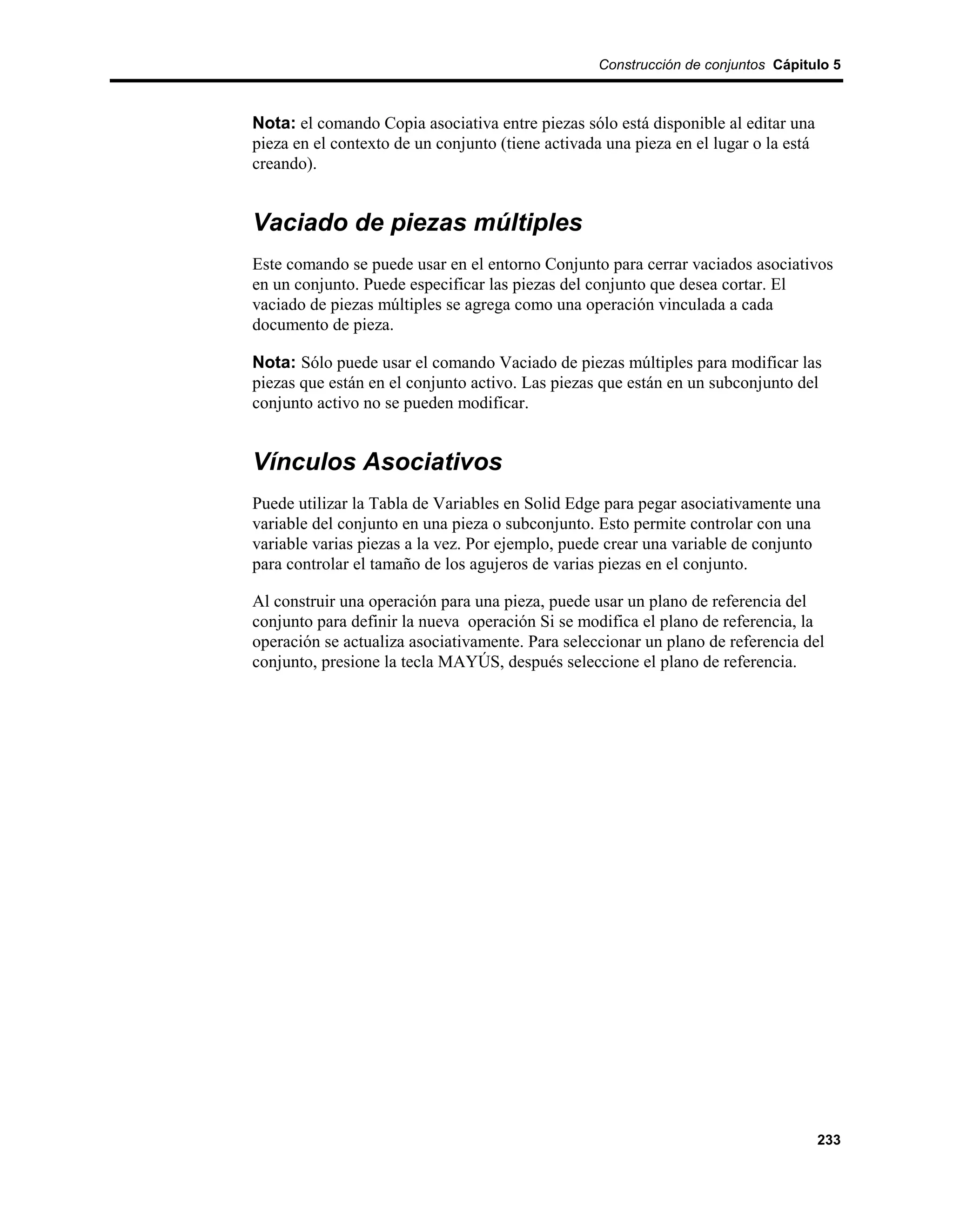 Construcción de conjuntos Cápitulo 5



Nota: el comando Copia asociativa entre piezas sólo está disponible al editar una
pieza en el contexto de un conjunto (tiene activada una pieza en el lugar o la está
creando).


Vaciado de piezas múltiples
Este comando se puede usar en el entorno Conjunto para cerrar vaciados asociativos
en un conjunto. Puede especificar las piezas del conjunto que desea cortar. El
vaciado de piezas múltiples se agrega como una operación vinculada a cada
documento de pieza.

Nota: Sólo puede usar el comando Vaciado de piezas múltiples para modificar las
piezas que están en el conjunto activo. Las piezas que están en un subconjunto del
conjunto activo no se pueden modificar.


Vínculos Asociativos
Puede utilizar la Tabla de Variables en Solid Edge para pegar asociativamente una
variable del conjunto en una pieza o subconjunto. Esto permite controlar con una
variable varias piezas a la vez. Por ejemplo, puede crear una variable de conjunto
para controlar el tamaño de los agujeros de varias piezas en el conjunto.

Al construir una operación para una pieza, puede usar un plano de referencia del
conjunto para definir la nueva operación Si se modifica el plano de referencia, la
operación se actualiza asociativamente. Para seleccionar un plano de referencia del
conjunto, presione la tecla MAYÚS, después seleccione el plano de referencia.




                                                                                      233
 