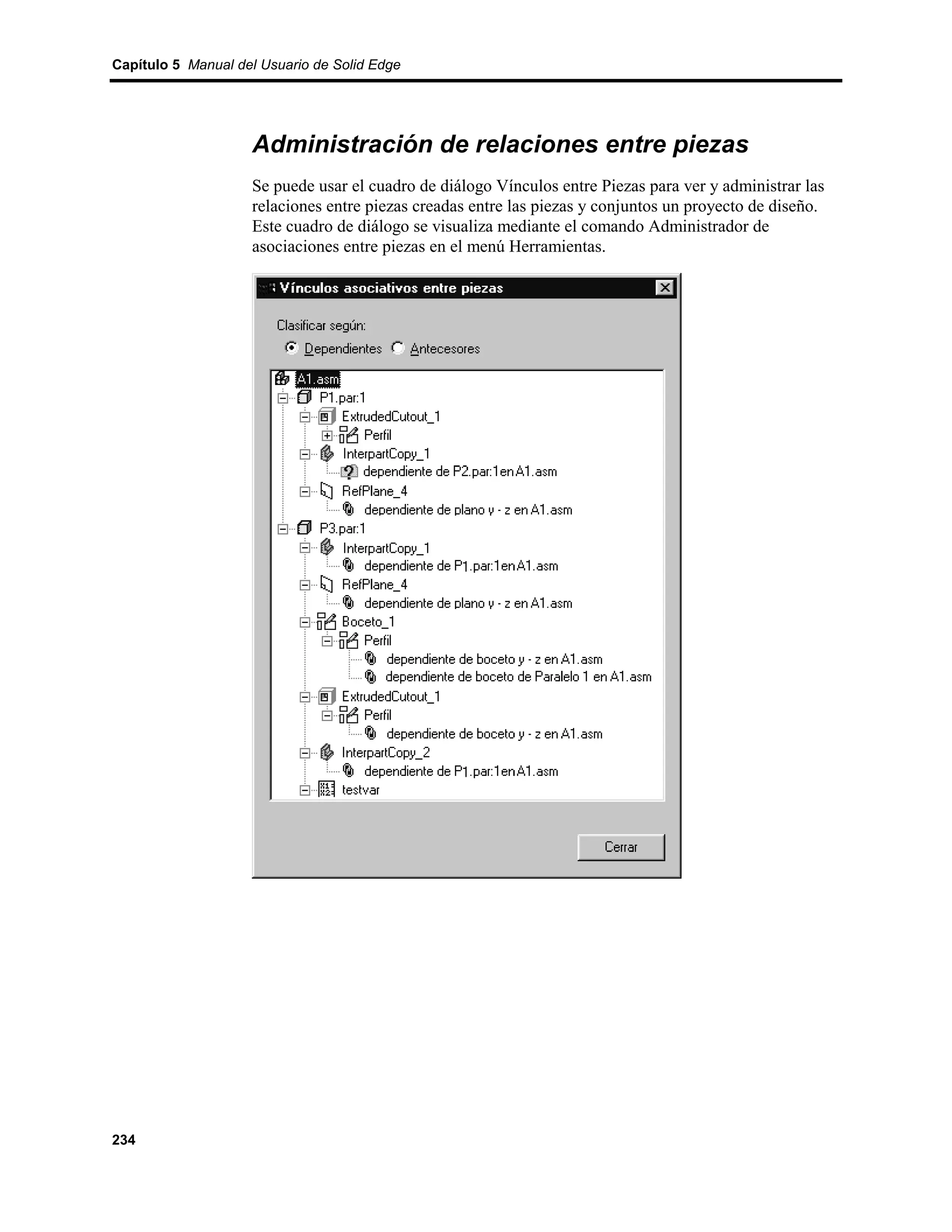 Capítulo 5 Manual del Usuario de Solid Edge




                    Administración de relaciones entre piezas
                    Se puede usar el cuadro de diálogo Vínculos entre Piezas para ver y administrar las
                    relaciones entre piezas creadas entre las piezas y conjuntos un proyecto de diseño.
                    Este cuadro de diálogo se visualiza mediante el comando Administrador de
                    asociaciones entre piezas en el menú Herramientas.




234
 
