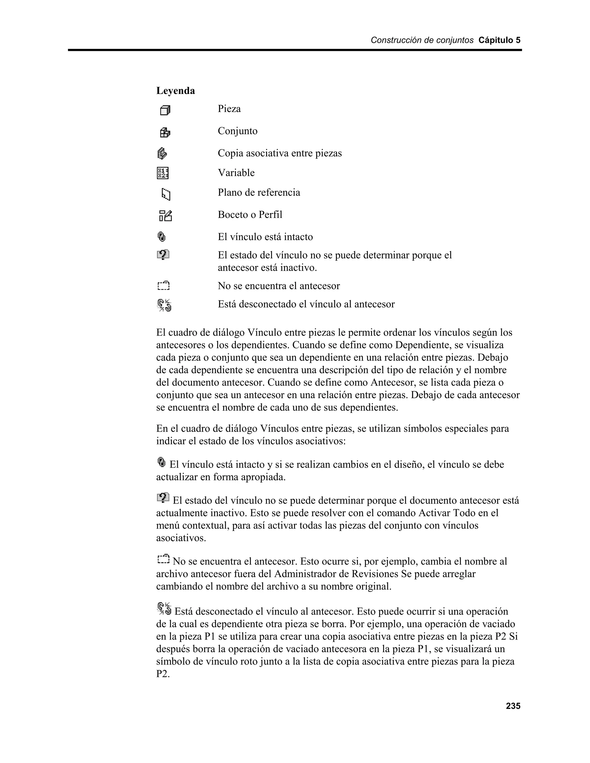 Construcción de conjuntos Cápitulo 5




Leyenda
               Pieza

               Conjunto

               Copia asociativa entre piezas
               Variable
               Plano de referencia

               Boceto o Perfil

               El vínculo está intacto
               El estado del vínculo no se puede determinar porque el
               antecesor está inactivo.
               No se encuentra el antecesor
               Está desconectado el vínculo al antecesor

El cuadro de diálogo Vínculo entre piezas le permite ordenar los vínculos según los
antecesores o los dependientes. Cuando se define como Dependiente, se visualiza
cada pieza o conjunto que sea un dependiente en una relación entre piezas. Debajo
de cada dependiente se encuentra una descripción del tipo de relación y el nombre
del documento antecesor. Cuando se define como Antecesor, se lista cada pieza o
conjunto que sea un antecesor en una relación entre piezas. Debajo de cada antecesor
se encuentra el nombre de cada uno de sus dependientes.
En el cuadro de diálogo Vínculos entre piezas, se utilizan símbolos especiales para
indicar el estado de los vínculos asociativos:

   El vínculo está intacto y si se realizan cambios en el diseño, el vínculo se debe
actualizar en forma apropiada.

    El estado del vínculo no se puede determinar porque el documento antecesor está
actualmente inactivo. Esto se puede resolver con el comando Activar Todo en el
menú contextual, para así activar todas las piezas del conjunto con vínculos
asociativos.

    No se encuentra el antecesor. Esto ocurre si, por ejemplo, cambia el nombre al
archivo antecesor fuera del Administrador de Revisiones Se puede arreglar
cambiando el nombre del archivo a su nombre original.

     Está desconectado el vínculo al antecesor. Esto puede ocurrir si una operación
de la cual es dependiente otra pieza se borra. Por ejemplo, una operación de vaciado
en la pieza P1 se utiliza para crear una copia asociativa entre piezas en la pieza P2 Si
después borra la operación de vaciado antecesora en la pieza P1, se visualizará un
símbolo de vínculo roto junto a la lista de copia asociativa entre piezas para la pieza
P2.

                                                                                       235
 