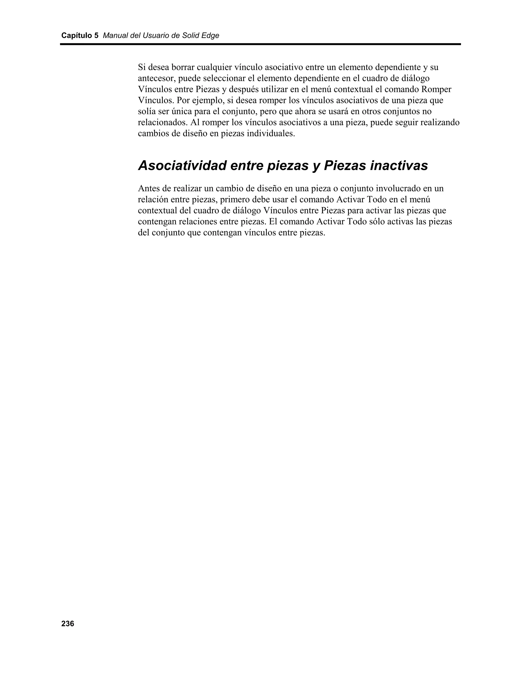 Capítulo 5 Manual del Usuario de Solid Edge



                    Si desea borrar cualquier vínculo asociativo entre un elemento dependiente y su
                    antecesor, puede seleccionar el elemento dependiente en el cuadro de diálogo
                    Vínculos entre Piezas y después utilizar en el menú contextual el comando Romper
                    Vínculos. Por ejemplo, si desea romper los vínculos asociativos de una pieza que
                    solía ser única para el conjunto, pero que ahora se usará en otros conjuntos no
                    relacionados. Al romper los vínculos asociativos a una pieza, puede seguir realizando
                    cambios de diseño en piezas individuales.


                    Asociatividad entre piezas y Piezas inactivas
                    Antes de realizar un cambio de diseño en una pieza o conjunto involucrado en un
                    relación entre piezas, primero debe usar el comando Activar Todo en el menú
                    contextual del cuadro de diálogo Vínculos entre Piezas para activar las piezas que
                    contengan relaciones entre piezas. El comando Activar Todo sólo activas las piezas
                    del conjunto que contengan vínculos entre piezas.




236
 