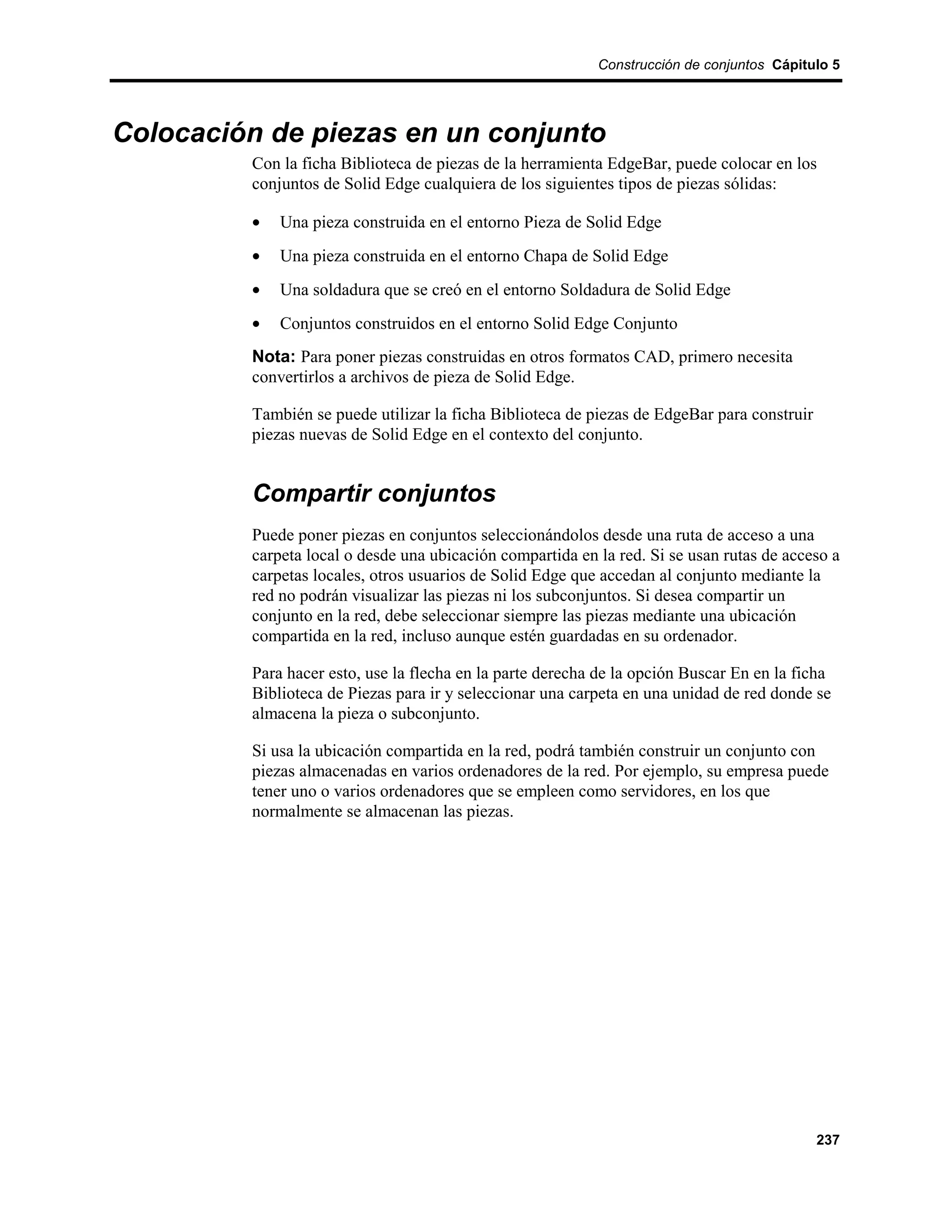 Construcción de conjuntos Cápitulo 5




Colocación de piezas en un conjunto
         Con la ficha Biblioteca de piezas de la herramienta EdgeBar, puede colocar en los
         conjuntos de Solid Edge cualquiera de los siguientes tipos de piezas sólidas:

         •   Una pieza construida en el entorno Pieza de Solid Edge
         •   Una pieza construida en el entorno Chapa de Solid Edge
         •   Una soldadura que se creó en el entorno Soldadura de Solid Edge
         •   Conjuntos construidos en el entorno Solid Edge Conjunto
         Nota: Para poner piezas construidas en otros formatos CAD, primero necesita
         convertirlos a archivos de pieza de Solid Edge.

         También se puede utilizar la ficha Biblioteca de piezas de EdgeBar para construir
         piezas nuevas de Solid Edge en el contexto del conjunto.


         Compartir conjuntos
         Puede poner piezas en conjuntos seleccionándolos desde una ruta de acceso a una
         carpeta local o desde una ubicación compartida en la red. Si se usan rutas de acceso a
         carpetas locales, otros usuarios de Solid Edge que accedan al conjunto mediante la
         red no podrán visualizar las piezas ni los subconjuntos. Si desea compartir un
         conjunto en la red, debe seleccionar siempre las piezas mediante una ubicación
         compartida en la red, incluso aunque estén guardadas en su ordenador.

         Para hacer esto, use la flecha en la parte derecha de la opción Buscar En en la ficha
         Biblioteca de Piezas para ir y seleccionar una carpeta en una unidad de red donde se
         almacena la pieza o subconjunto.

         Si usa la ubicación compartida en la red, podrá también construir un conjunto con
         piezas almacenadas en varios ordenadores de la red. Por ejemplo, su empresa puede
         tener uno o varios ordenadores que se empleen como servidores, en los que
         normalmente se almacenan las piezas.




                                                                                             237
 