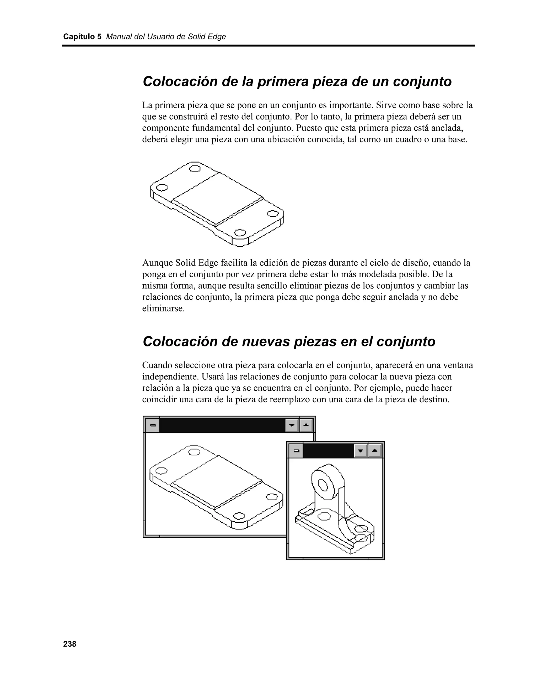 Capítulo 5 Manual del Usuario de Solid Edge




                    Colocación de la primera pieza de un conjunto
                    La primera pieza que se pone en un conjunto es importante. Sirve como base sobre la
                    que se construirá el resto del conjunto. Por lo tanto, la primera pieza deberá ser un
                    componente fundamental del conjunto. Puesto que esta primera pieza está anclada,
                    deberá elegir una pieza con una ubicación conocida, tal como un cuadro o una base.




                    Aunque Solid Edge facilita la edición de piezas durante el ciclo de diseño, cuando la
                    ponga en el conjunto por vez primera debe estar lo más modelada posible. De la
                    misma forma, aunque resulta sencillo eliminar piezas de los conjuntos y cambiar las
                    relaciones de conjunto, la primera pieza que ponga debe seguir anclada y no debe
                    eliminarse.


                    Colocación de nuevas piezas en el conjunto
                    Cuando seleccione otra pieza para colocarla en el conjunto, aparecerá en una ventana
                    independiente. Usará las relaciones de conjunto para colocar la nueva pieza con
                    relación a la pieza que ya se encuentra en el conjunto. Por ejemplo, puede hacer
                    coincidir una cara de la pieza de reemplazo con una cara de la pieza de destino.




238
 