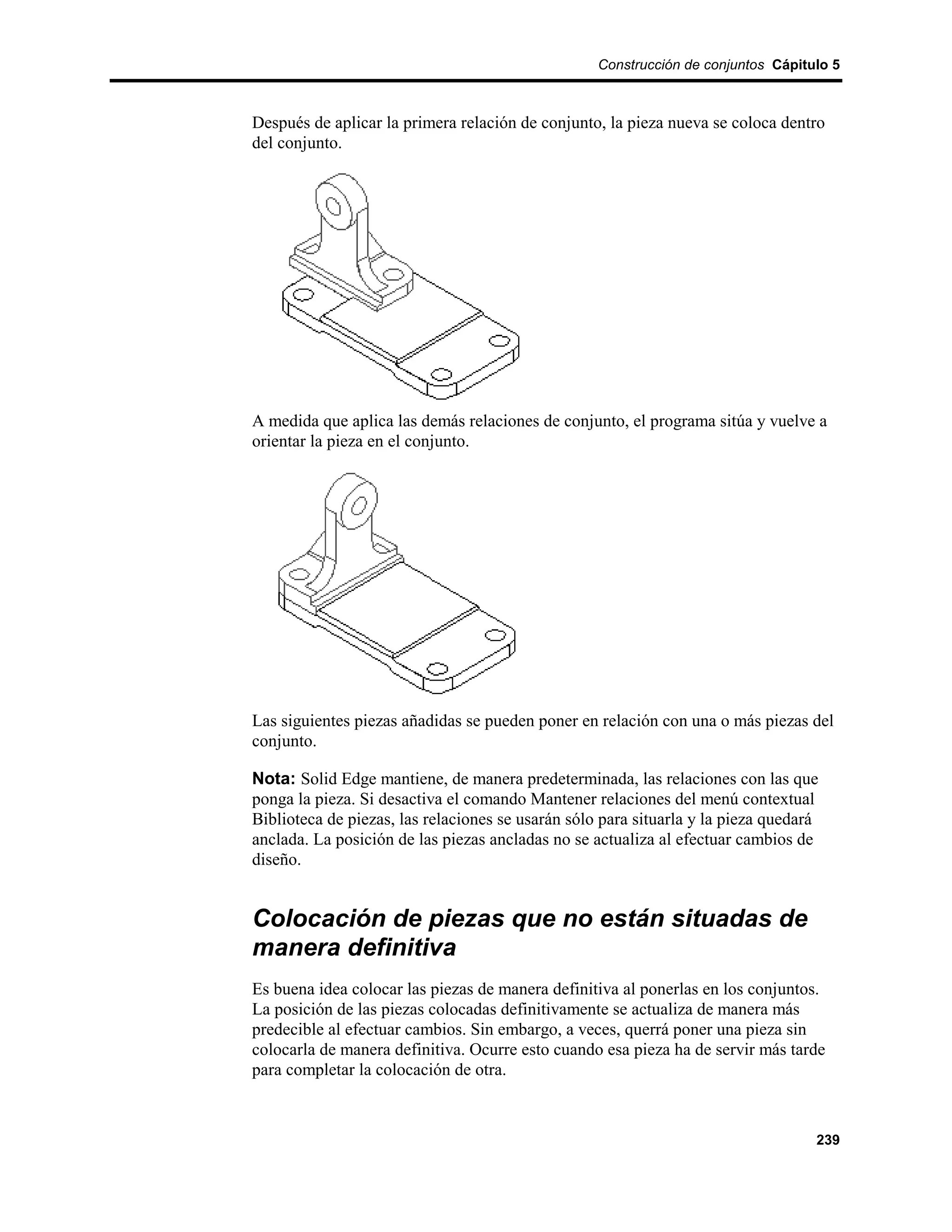 Construcción de conjuntos Cápitulo 5



Después de aplicar la primera relación de conjunto, la pieza nueva se coloca dentro
del conjunto.




A medida que aplica las demás relaciones de conjunto, el programa sitúa y vuelve a
orientar la pieza en el conjunto.




Las siguientes piezas añadidas se pueden poner en relación con una o más piezas del
conjunto.

Nota: Solid Edge mantiene, de manera predeterminada, las relaciones con las que
ponga la pieza. Si desactiva el comando Mantener relaciones del menú contextual
Biblioteca de piezas, las relaciones se usarán sólo para situarla y la pieza quedará
anclada. La posición de las piezas ancladas no se actualiza al efectuar cambios de
diseño.


Colocación de piezas que no están situadas de
manera definitiva
Es buena idea colocar las piezas de manera definitiva al ponerlas en los conjuntos.
La posición de las piezas colocadas definitivamente se actualiza de manera más
predecible al efectuar cambios. Sin embargo, a veces, querrá poner una pieza sin
colocarla de manera definitiva. Ocurre esto cuando esa pieza ha de servir más tarde
para completar la colocación de otra.



                                                                                   239
 