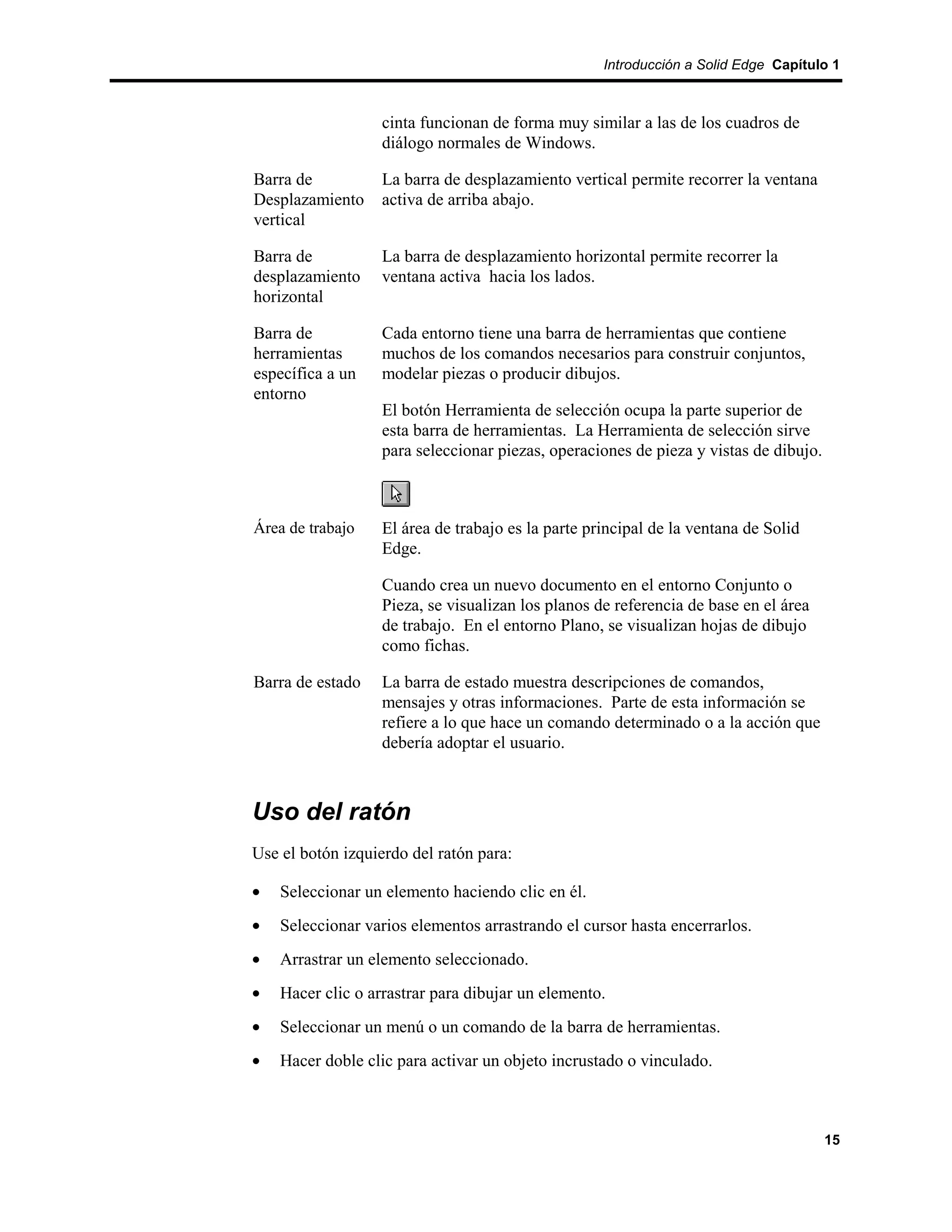 Introducción a Solid Edge Capítulo 1



                   cinta funcionan de forma muy similar a las de los cuadros de
                   diálogo normales de Windows.

Barra de           La barra de desplazamiento vertical permite recorrer la ventana
Desplazamiento     activa de arriba abajo.
vertical

Barra de           La barra de desplazamiento horizontal permite recorrer la
desplazamiento     ventana activa hacia los lados.
horizontal

Barra de           Cada entorno tiene una barra de herramientas que contiene
herramientas       muchos de los comandos necesarios para construir conjuntos,
específica a un    modelar piezas o producir dibujos.
entorno
                   El botón Herramienta de selección ocupa la parte superior de
                   esta barra de herramientas. La Herramienta de selección sirve
                   para seleccionar piezas, operaciones de pieza y vistas de dibujo.



Área de trabajo    El área de trabajo es la parte principal de la ventana de Solid
                   Edge.

                   Cuando crea un nuevo documento en el entorno Conjunto o
                   Pieza, se visualizan los planos de referencia de base en el área
                   de trabajo. En el entorno Plano, se visualizan hojas de dibujo
                   como fichas.

Barra de estado    La barra de estado muestra descripciones de comandos,
                   mensajes y otras informaciones. Parte de esta información se
                   refiere a lo que hace un comando determinado o a la acción que
                   debería adoptar el usuario.



Uso del ratón
Use el botón izquierdo del ratón para:

•   Seleccionar un elemento haciendo clic en él.
•   Seleccionar varios elementos arrastrando el cursor hasta encerrarlos.
•   Arrastrar un elemento seleccionado.
•   Hacer clic o arrastrar para dibujar un elemento.
•   Seleccionar un menú o un comando de la barra de herramientas.
•   Hacer doble clic para activar un objeto incrustado o vinculado.



                                                                                       15
 