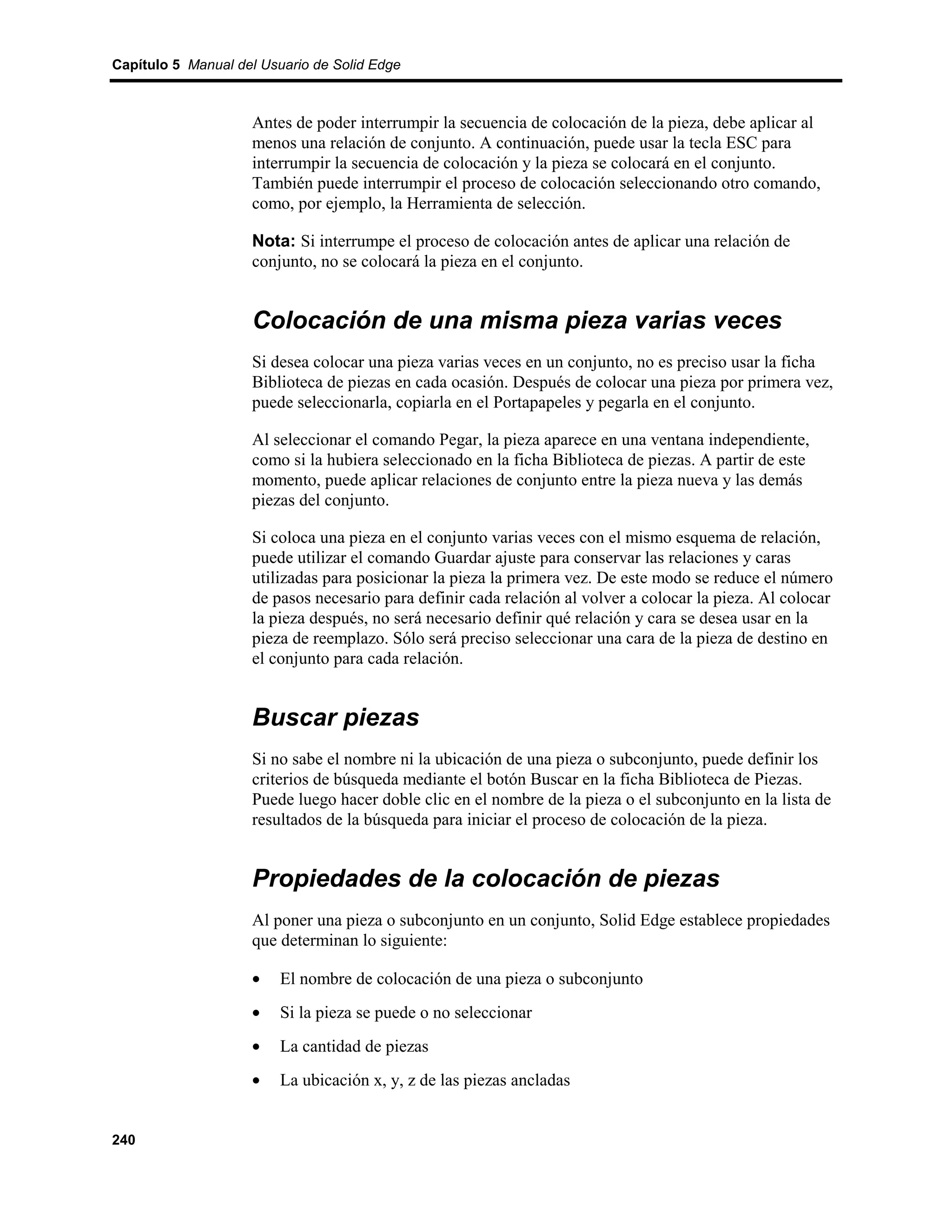 Capítulo 5 Manual del Usuario de Solid Edge



                    Antes de poder interrumpir la secuencia de colocación de la pieza, debe aplicar al
                    menos una relación de conjunto. A continuación, puede usar la tecla ESC para
                    interrumpir la secuencia de colocación y la pieza se colocará en el conjunto.
                    También puede interrumpir el proceso de colocación seleccionando otro comando,
                    como, por ejemplo, la Herramienta de selección.

                    Nota: Si interrumpe el proceso de colocación antes de aplicar una relación de
                    conjunto, no se colocará la pieza en el conjunto.


                    Colocación de una misma pieza varias veces
                    Si desea colocar una pieza varias veces en un conjunto, no es preciso usar la ficha
                    Biblioteca de piezas en cada ocasión. Después de colocar una pieza por primera vez,
                    puede seleccionarla, copiarla en el Portapapeles y pegarla en el conjunto.

                    Al seleccionar el comando Pegar, la pieza aparece en una ventana independiente,
                    como si la hubiera seleccionado en la ficha Biblioteca de piezas. A partir de este
                    momento, puede aplicar relaciones de conjunto entre la pieza nueva y las demás
                    piezas del conjunto.

                    Si coloca una pieza en el conjunto varias veces con el mismo esquema de relación,
                    puede utilizar el comando Guardar ajuste para conservar las relaciones y caras
                    utilizadas para posicionar la pieza la primera vez. De este modo se reduce el número
                    de pasos necesario para definir cada relación al volver a colocar la pieza. Al colocar
                    la pieza después, no será necesario definir qué relación y cara se desea usar en la
                    pieza de reemplazo. Sólo será preciso seleccionar una cara de la pieza de destino en
                    el conjunto para cada relación.


                    Buscar piezas
                    Si no sabe el nombre ni la ubicación de una pieza o subconjunto, puede definir los
                    criterios de búsqueda mediante el botón Buscar en la ficha Biblioteca de Piezas.
                    Puede luego hacer doble clic en el nombre de la pieza o el subconjunto en la lista de
                    resultados de la búsqueda para iniciar el proceso de colocación de la pieza.


                    Propiedades de la colocación de piezas
                    Al poner una pieza o subconjunto en un conjunto, Solid Edge establece propiedades
                    que determinan lo siguiente:

                    •    El nombre de colocación de una pieza o subconjunto
                    •    Si la pieza se puede o no seleccionar
                    •    La cantidad de piezas
                    •    La ubicación x, y, z de las piezas ancladas


240
 