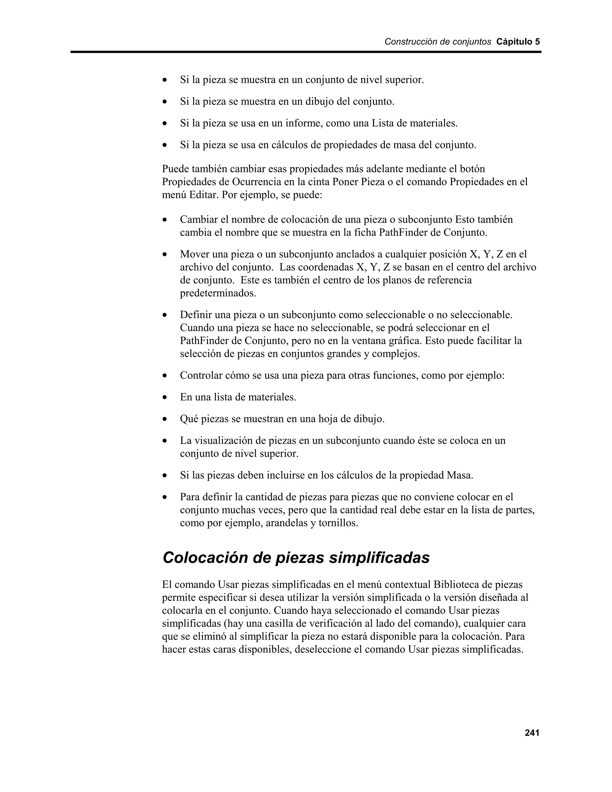 Construcción de conjuntos Cápitulo 5



•   Si la pieza se muestra en un conjunto de nivel superior.
•   Si la pieza se muestra en un dibujo del conjunto.
•   Si la pieza se usa en un informe, como una Lista de materiales.
•   Si la pieza se usa en cálculos de propiedades de masa del conjunto.

Puede también cambiar esas propiedades más adelante mediante el botón
Propiedades de Ocurrencia en la cinta Poner Pieza o el comando Propiedades en el
menú Editar. Por ejemplo, se puede:

•   Cambiar el nombre de colocación de una pieza o subconjunto Esto también
    cambia el nombre que se muestra en la ficha PathFinder de Conjunto.
•   Mover una pieza o un subconjunto anclados a cualquier posición X, Y, Z en el
    archivo del conjunto. Las coordenadas X, Y, Z se basan en el centro del archivo
    de conjunto. Este es también el centro de los planos de referencia
    predeterminados.
•   Definir una pieza o un subconjunto como seleccionable o no seleccionable.
    Cuando una pieza se hace no seleccionable, se podrá seleccionar en el
    PathFinder de Conjunto, pero no en la ventana gráfica. Esto puede facilitar la
    selección de piezas en conjuntos grandes y complejos.
•   Controlar cómo se usa una pieza para otras funciones, como por ejemplo:
•   En una lista de materiales.
•   Qué piezas se muestran en una hoja de dibujo.
•   La visualización de piezas en un subconjunto cuando éste se coloca en un
    conjunto de nivel superior.
•   Si las piezas deben incluirse en los cálculos de la propiedad Masa.
•   Para definir la cantidad de piezas para piezas que no conviene colocar en el
    conjunto muchas veces, pero que la cantidad real debe estar en la lista de partes,
    como por ejemplo, arandelas y tornillos.


Colocación de piezas simplificadas
El comando Usar piezas simplificadas en el menú contextual Biblioteca de piezas
permite especificar si desea utilizar la versión simplificada o la versión diseñada al
colocarla en el conjunto. Cuando haya seleccionado el comando Usar piezas
simplificadas (hay una casilla de verificación al lado del comando), cualquier cara
que se eliminó al simplificar la pieza no estará disponible para la colocación. Para
hacer estas caras disponibles, deseleccione el comando Usar piezas simplificadas.




                                                                                     241
 