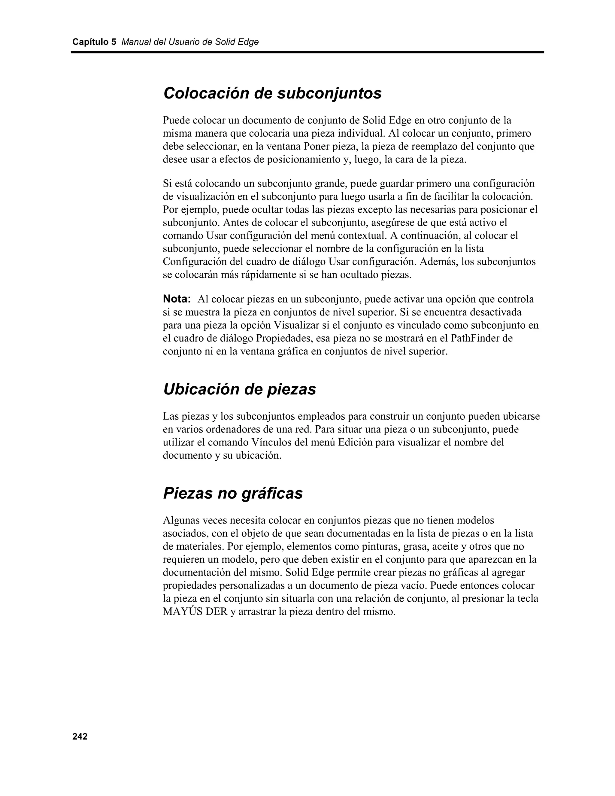 Capítulo 5 Manual del Usuario de Solid Edge




                    Colocación de subconjuntos
                    Puede colocar un documento de conjunto de Solid Edge en otro conjunto de la
                    misma manera que colocaría una pieza individual. Al colocar un conjunto, primero
                    debe seleccionar, en la ventana Poner pieza, la pieza de reemplazo del conjunto que
                    desee usar a efectos de posicionamiento y, luego, la cara de la pieza.

                    Si está colocando un subconjunto grande, puede guardar primero una configuración
                    de visualización en el subconjunto para luego usarla a fin de facilitar la colocación.
                    Por ejemplo, puede ocultar todas las piezas excepto las necesarias para posicionar el
                    subconjunto. Antes de colocar el subconjunto, asegúrese de que está activo el
                    comando Usar configuración del menú contextual. A continuación, al colocar el
                    subconjunto, puede seleccionar el nombre de la configuración en la lista
                    Configuración del cuadro de diálogo Usar configuración. Además, los subconjuntos
                    se colocarán más rápidamente si se han ocultado piezas.

                    Nota: Al colocar piezas en un subconjunto, puede activar una opción que controla
                    si se muestra la pieza en conjuntos de nivel superior. Si se encuentra desactivada
                    para una pieza la opción Visualizar si el conjunto es vinculado como subconjunto en
                    el cuadro de diálogo Propiedades, esa pieza no se mostrará en el PathFinder de
                    conjunto ni en la ventana gráfica en conjuntos de nivel superior.


                    Ubicación de piezas
                    Las piezas y los subconjuntos empleados para construir un conjunto pueden ubicarse
                    en varios ordenadores de una red. Para situar una pieza o un subconjunto, puede
                    utilizar el comando Vínculos del menú Edición para visualizar el nombre del
                    documento y su ubicación.


                    Piezas no gráficas
                    Algunas veces necesita colocar en conjuntos piezas que no tienen modelos
                    asociados, con el objeto de que sean documentadas en la lista de piezas o en la lista
                    de materiales. Por ejemplo, elementos como pinturas, grasa, aceite y otros que no
                    requieren un modelo, pero que deben existir en el conjunto para que aparezcan en la
                    documentación del mismo. Solid Edge permite crear piezas no gráficas al agregar
                    propiedades personalizadas a un documento de pieza vacío. Puede entonces colocar
                    la pieza en el conjunto sin situarla con una relación de conjunto, al presionar la tecla
                    MAYÚS DER y arrastrar la pieza dentro del mismo.




242
 