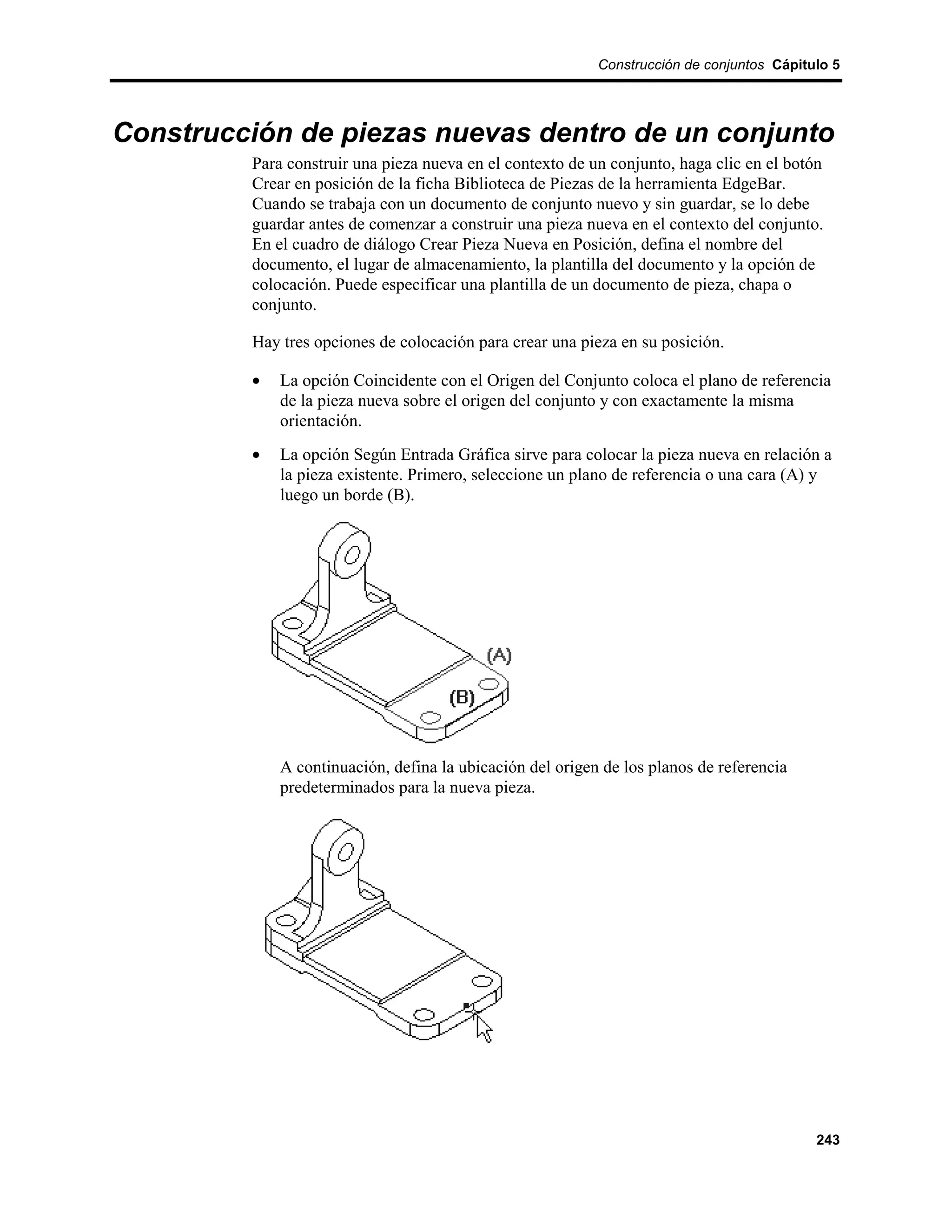 Construcción de conjuntos Cápitulo 5




Construcción de piezas nuevas dentro de un conjunto
         Para construir una pieza nueva en el contexto de un conjunto, haga clic en el botón
         Crear en posición de la ficha Biblioteca de Piezas de la herramienta EdgeBar.
         Cuando se trabaja con un documento de conjunto nuevo y sin guardar, se lo debe
         guardar antes de comenzar a construir una pieza nueva en el contexto del conjunto.
         En el cuadro de diálogo Crear Pieza Nueva en Posición, defina el nombre del
         documento, el lugar de almacenamiento, la plantilla del documento y la opción de
         colocación. Puede especificar una plantilla de un documento de pieza, chapa o
         conjunto.

         Hay tres opciones de colocación para crear una pieza en su posición.

         •   La opción Coincidente con el Origen del Conjunto coloca el plano de referencia
             de la pieza nueva sobre el origen del conjunto y con exactamente la misma
             orientación.
         •   La opción Según Entrada Gráfica sirve para colocar la pieza nueva en relación a
             la pieza existente. Primero, seleccione un plano de referencia o una cara (A) y
             luego un borde (B).




             A continuación, defina la ubicación del origen de los planos de referencia
             predeterminados para la nueva pieza.




                                                                                           243
 