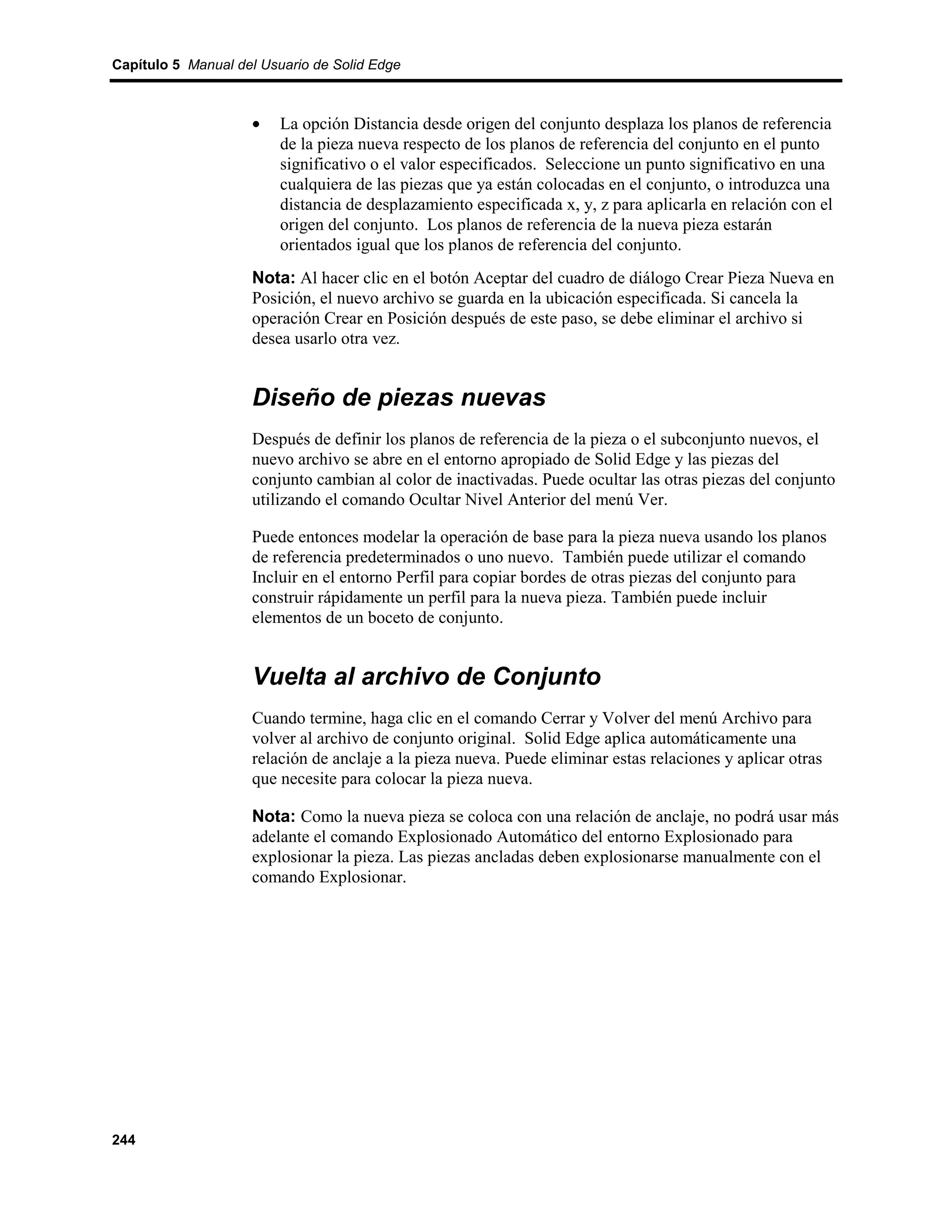 Capítulo 5 Manual del Usuario de Solid Edge



                    •    La opción Distancia desde origen del conjunto desplaza los planos de referencia
                         de la pieza nueva respecto de los planos de referencia del conjunto en el punto
                         significativo o el valor especificados. Seleccione un punto significativo en una
                         cualquiera de las piezas que ya están colocadas en el conjunto, o introduzca una
                         distancia de desplazamiento especificada x, y, z para aplicarla en relación con el
                         origen del conjunto. Los planos de referencia de la nueva pieza estarán
                         orientados igual que los planos de referencia del conjunto.
                    Nota: Al hacer clic en el botón Aceptar del cuadro de diálogo Crear Pieza Nueva en
                    Posición, el nuevo archivo se guarda en la ubicación especificada. Si cancela la
                    operación Crear en Posición después de este paso, se debe eliminar el archivo si
                    desea usarlo otra vez.


                    Diseño de piezas nuevas
                    Después de definir los planos de referencia de la pieza o el subconjunto nuevos, el
                    nuevo archivo se abre en el entorno apropiado de Solid Edge y las piezas del
                    conjunto cambian al color de inactivadas. Puede ocultar las otras piezas del conjunto
                    utilizando el comando Ocultar Nivel Anterior del menú Ver.

                    Puede entonces modelar la operación de base para la pieza nueva usando los planos
                    de referencia predeterminados o uno nuevo. También puede utilizar el comando
                    Incluir en el entorno Perfil para copiar bordes de otras piezas del conjunto para
                    construir rápidamente un perfil para la nueva pieza. También puede incluir
                    elementos de un boceto de conjunto.


                    Vuelta al archivo de Conjunto
                    Cuando termine, haga clic en el comando Cerrar y Volver del menú Archivo para
                    volver al archivo de conjunto original. Solid Edge aplica automáticamente una
                    relación de anclaje a la pieza nueva. Puede eliminar estas relaciones y aplicar otras
                    que necesite para colocar la pieza nueva.

                    Nota: Como la nueva pieza se coloca con una relación de anclaje, no podrá usar más
                    adelante el comando Explosionado Automático del entorno Explosionado para
                    explosionar la pieza. Las piezas ancladas deben explosionarse manualmente con el
                    comando Explosionar.




244
 