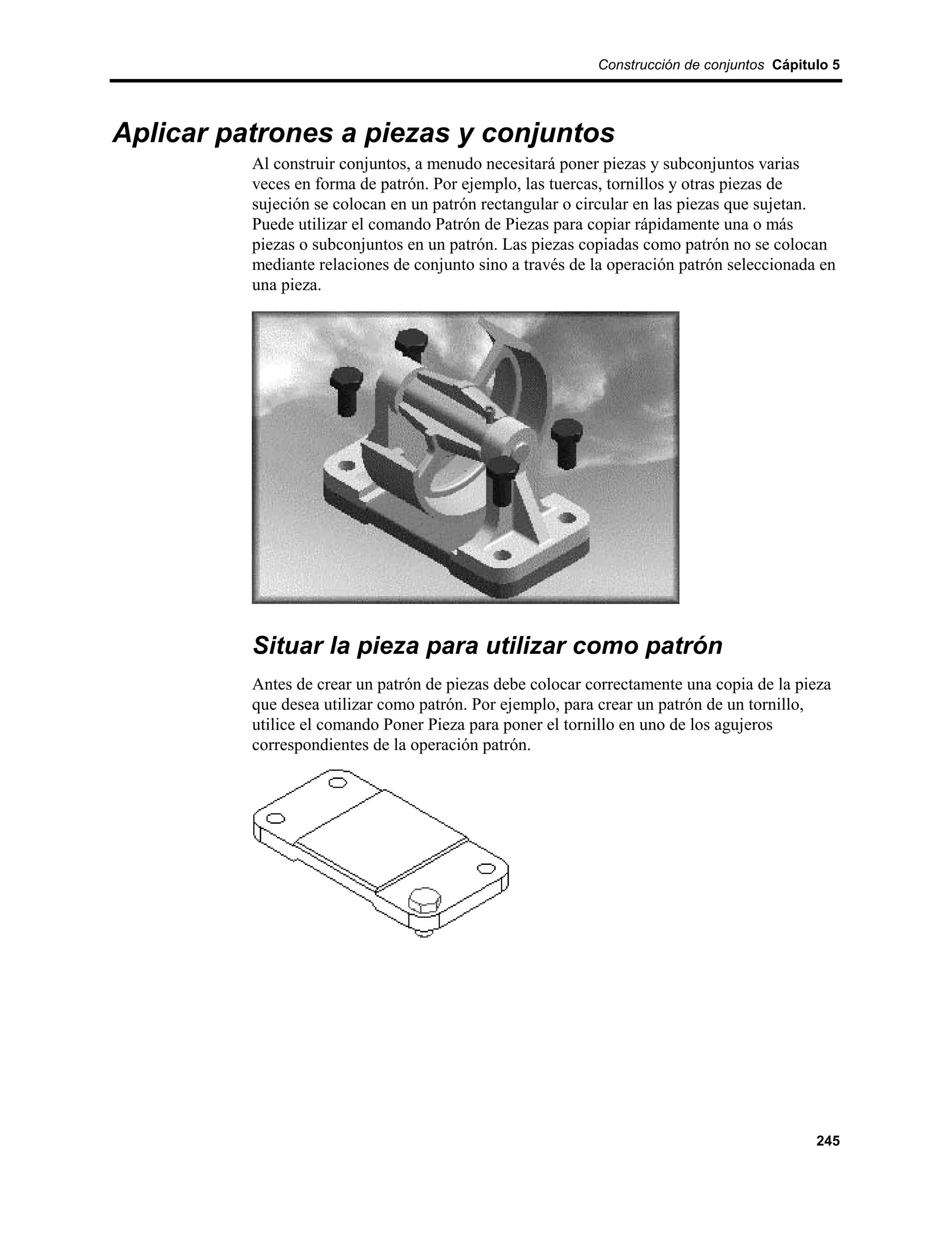 Construcción de conjuntos Cápitulo 5




Aplicar patrones a piezas y conjuntos
          Al construir conjuntos, a menudo necesitará poner piezas y subconjuntos varias
          veces en forma de patrón. Por ejemplo, las tuercas, tornillos y otras piezas de
          sujeción se colocan en un patrón rectangular o circular en las piezas que sujetan.
          Puede utilizar el comando Patrón de Piezas para copiar rápidamente una o más
          piezas o subconjuntos en un patrón. Las piezas copiadas como patrón no se colocan
          mediante relaciones de conjunto sino a través de la operación patrón seleccionada en
          una pieza.




          Situar la pieza para utilizar como patrón
          Antes de crear un patrón de piezas debe colocar correctamente una copia de la pieza
          que desea utilizar como patrón. Por ejemplo, para crear un patrón de un tornillo,
          utilice el comando Poner Pieza para poner el tornillo en uno de los agujeros
          correspondientes de la operación patrón.




                                                                                           245
 