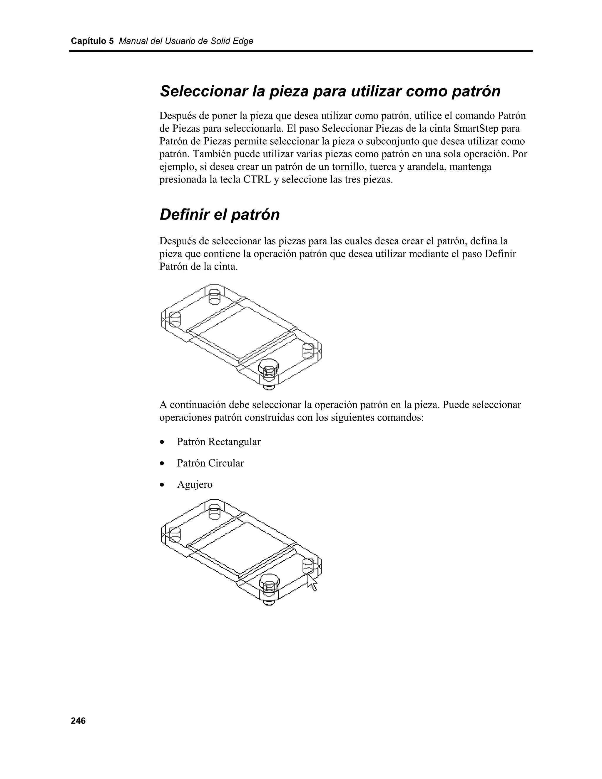 Capítulo 5 Manual del Usuario de Solid Edge




                    Seleccionar la pieza para utilizar como patrón
                    Después de poner la pieza que desea utilizar como patrón, utilice el comando Patrón
                    de Piezas para seleccionarla. El paso Seleccionar Piezas de la cinta SmartStep para
                    Patrón de Piezas permite seleccionar la pieza o subconjunto que desea utilizar como
                    patrón. También puede utilizar varias piezas como patrón en una sola operación. Por
                    ejemplo, si desea crear un patrón de un tornillo, tuerca y arandela, mantenga
                    presionada la tecla CTRL y seleccione las tres piezas.


                    Definir el patrón
                    Después de seleccionar las piezas para las cuales desea crear el patrón, defina la
                    pieza que contiene la operación patrón que desea utilizar mediante el paso Definir
                    Patrón de la cinta.




                    A continuación debe seleccionar la operación patrón en la pieza. Puede seleccionar
                    operaciones patrón construidas con los siguientes comandos:

                    •    Patrón Rectangular
                    •    Patrón Circular
                    •    Agujero




246
 