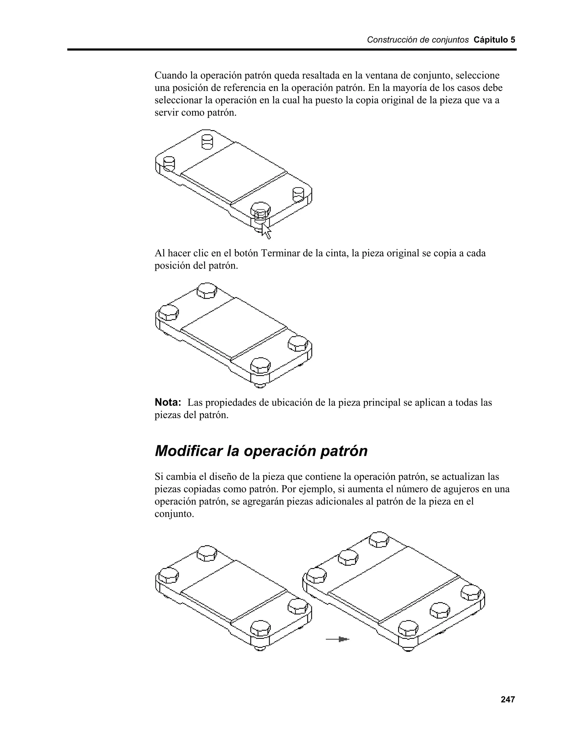 Construcción de conjuntos Cápitulo 5



Cuando la operación patrón queda resaltada en la ventana de conjunto, seleccione
una posición de referencia en la operación patrón. En la mayoría de los casos debe
seleccionar la operación en la cual ha puesto la copia original de la pieza que va a
servir como patrón.




Al hacer clic en el botón Terminar de la cinta, la pieza original se copia a cada
posición del patrón.




Nota: Las propiedades de ubicación de la pieza principal se aplican a todas las
piezas del patrón.


Modificar la operación patrón
Si cambia el diseño de la pieza que contiene la operación patrón, se actualizan las
piezas copiadas como patrón. Por ejemplo, si aumenta el número de agujeros en una
operación patrón, se agregarán piezas adicionales al patrón de la pieza en el
conjunto.




                                                                                    247
 