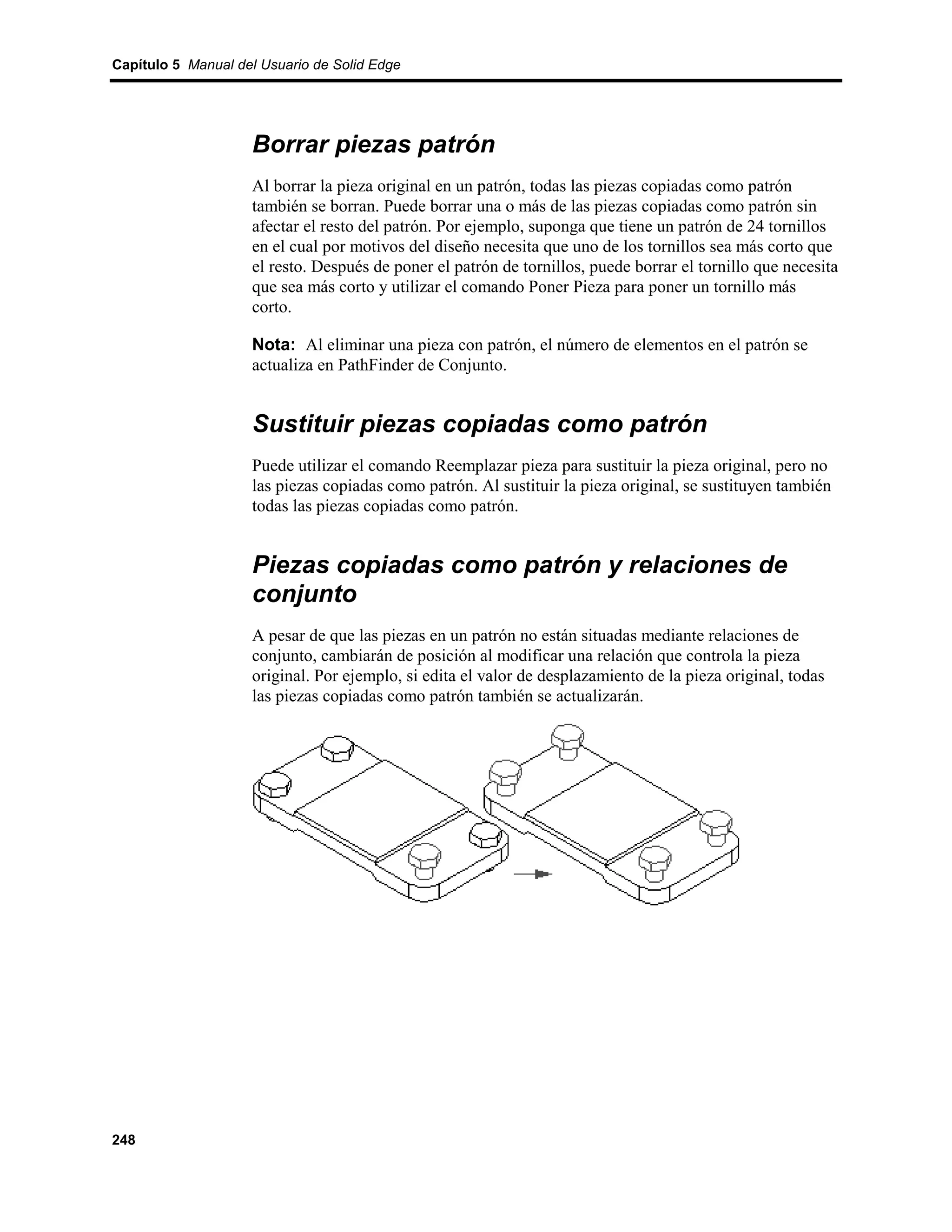 Capítulo 5 Manual del Usuario de Solid Edge




                    Borrar piezas patrón
                    Al borrar la pieza original en un patrón, todas las piezas copiadas como patrón
                    también se borran. Puede borrar una o más de las piezas copiadas como patrón sin
                    afectar el resto del patrón. Por ejemplo, suponga que tiene un patrón de 24 tornillos
                    en el cual por motivos del diseño necesita que uno de los tornillos sea más corto que
                    el resto. Después de poner el patrón de tornillos, puede borrar el tornillo que necesita
                    que sea más corto y utilizar el comando Poner Pieza para poner un tornillo más
                    corto.

                    Nota: Al eliminar una pieza con patrón, el número de elementos en el patrón se
                    actualiza en PathFinder de Conjunto.


                    Sustituir piezas copiadas como patrón
                    Puede utilizar el comando Reemplazar pieza para sustituir la pieza original, pero no
                    las piezas copiadas como patrón. Al sustituir la pieza original, se sustituyen también
                    todas las piezas copiadas como patrón.


                    Piezas copiadas como patrón y relaciones de
                    conjunto
                    A pesar de que las piezas en un patrón no están situadas mediante relaciones de
                    conjunto, cambiarán de posición al modificar una relación que controla la pieza
                    original. Por ejemplo, si edita el valor de desplazamiento de la pieza original, todas
                    las piezas copiadas como patrón también se actualizarán.




248
 