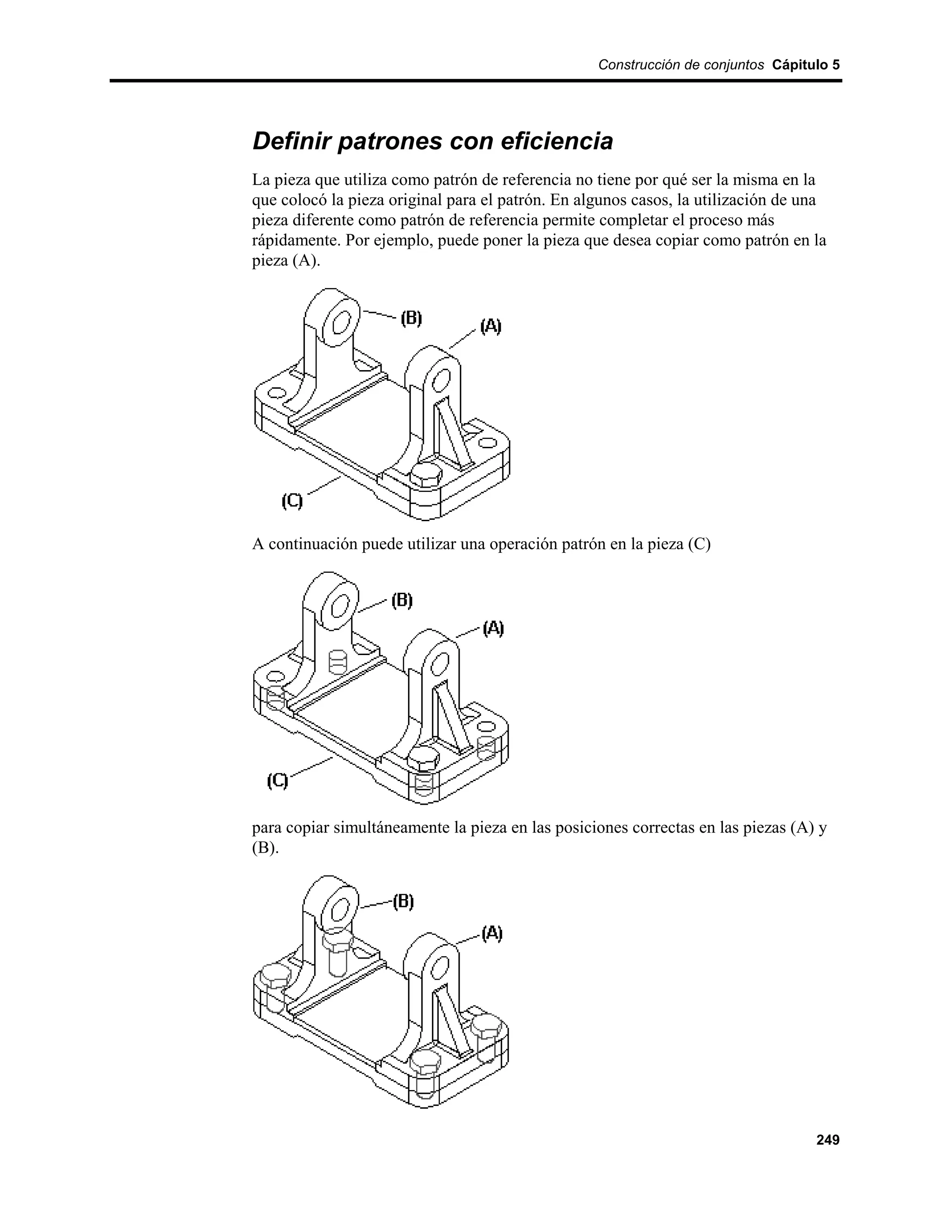 Construcción de conjuntos Cápitulo 5




Definir patrones con eficiencia
La pieza que utiliza como patrón de referencia no tiene por qué ser la misma en la
que colocó la pieza original para el patrón. En algunos casos, la utilización de una
pieza diferente como patrón de referencia permite completar el proceso más
rápidamente. Por ejemplo, puede poner la pieza que desea copiar como patrón en la
pieza (A).




A continuación puede utilizar una operación patrón en la pieza (C)




para copiar simultáneamente la pieza en las posiciones correctas en las piezas (A) y
(B).




                                                                                  249
 