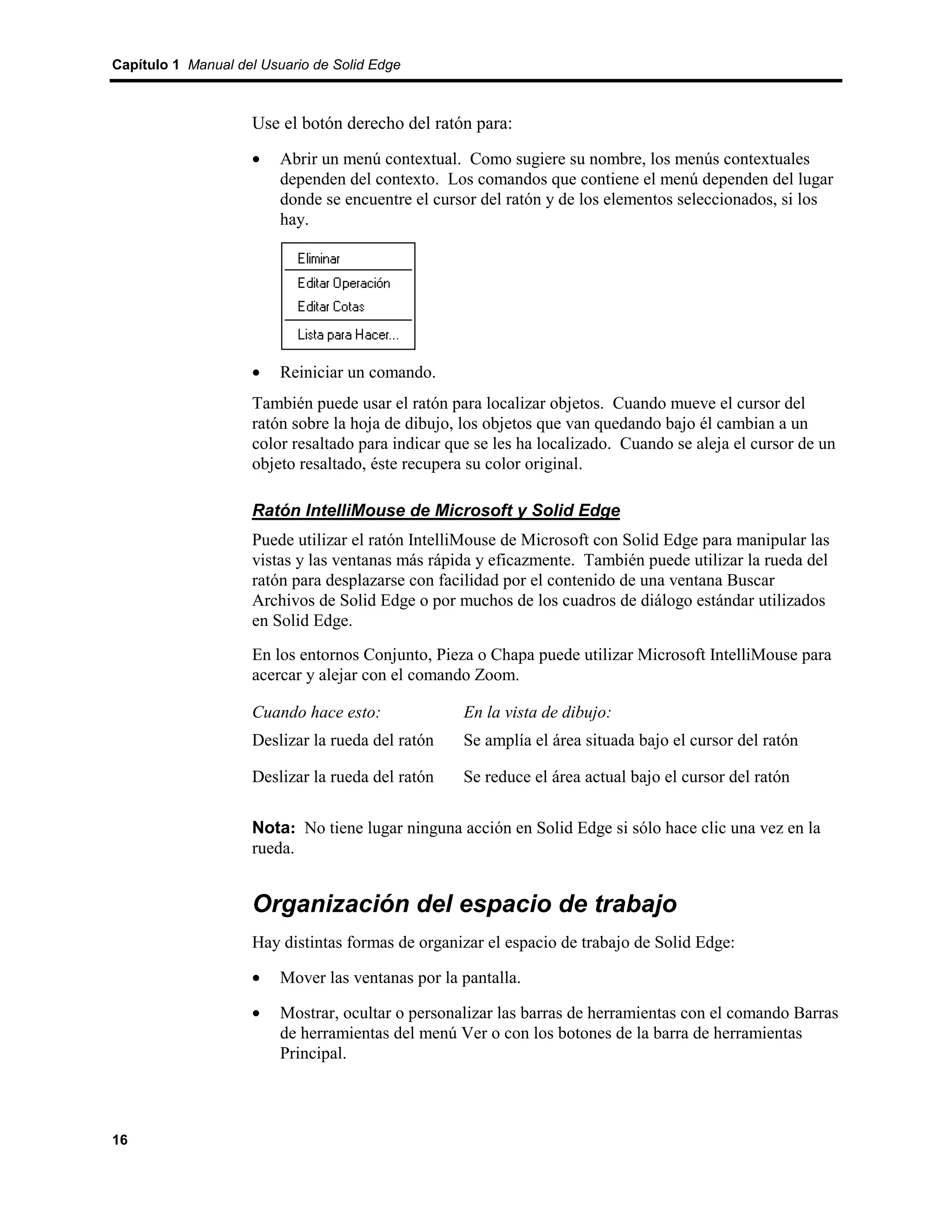 Capítulo 1 Manual del Usuario de Solid Edge



                    Use el botón derecho del ratón para:
                    •    Abrir un menú contextual. Como sugiere su nombre, los menús contextuales
                         dependen del contexto. Los comandos que contiene el menú dependen del lugar
                         donde se encuentre el cursor del ratón y de los elementos seleccionados, si los
                         hay.




                    •    Reiniciar un comando.
                    También puede usar el ratón para localizar objetos. Cuando mueve el cursor del
                    ratón sobre la hoja de dibujo, los objetos que van quedando bajo él cambian a un
                    color resaltado para indicar que se les ha localizado. Cuando se aleja el cursor de un
                    objeto resaltado, éste recupera su color original.

                    Ratón IntelliMouse de Microsoft y Solid Edge
                    Puede utilizar el ratón IntelliMouse de Microsoft con Solid Edge para manipular las
                    vistas y las ventanas más rápida y eficazmente. También puede utilizar la rueda del
                    ratón para desplazarse con facilidad por el contenido de una ventana Buscar
                    Archivos de Solid Edge o por muchos de los cuadros de diálogo estándar utilizados
                    en Solid Edge.
                    En los entornos Conjunto, Pieza o Chapa puede utilizar Microsoft IntelliMouse para
                    acercar y alejar con el comando Zoom.

                    Cuando hace esto:              En la vista de dibujo:
                    Deslizar la rueda del ratón    Se amplía el área situada bajo el cursor del ratón

                    Deslizar la rueda del ratón    Se reduce el área actual bajo el cursor del ratón

                    Nota: No tiene lugar ninguna acción en Solid Edge si sólo hace clic una vez en la
                    rueda.


                    Organización del espacio de trabajo
                    Hay distintas formas de organizar el espacio de trabajo de Solid Edge:

                    •    Mover las ventanas por la pantalla.

                    •    Mostrar, ocultar o personalizar las barras de herramientas con el comando Barras
                         de herramientas del menú Ver o con los botones de la barra de herramientas
                         Principal.




16
 