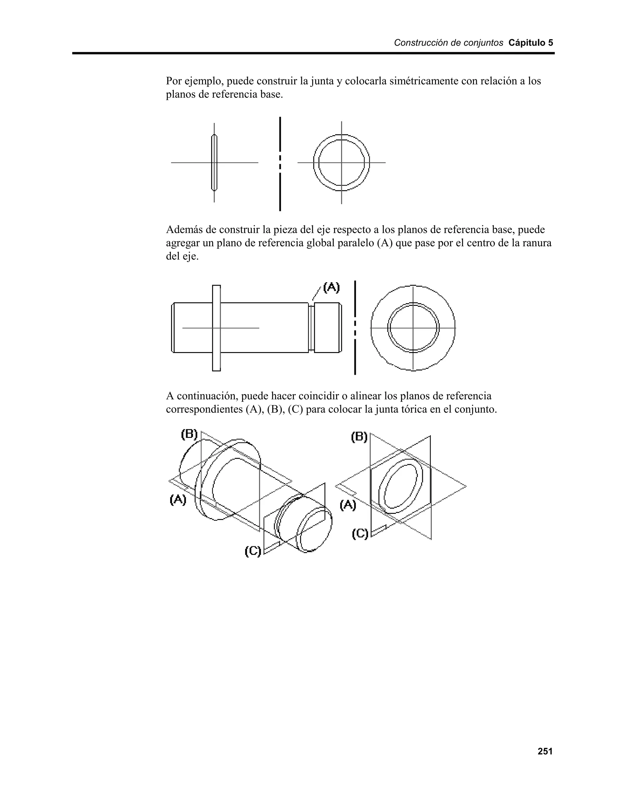 Construcción de conjuntos Cápitulo 5



Por ejemplo, puede construir la junta y colocarla simétricamente con relación a los
planos de referencia base.




Además de construir la pieza del eje respecto a los planos de referencia base, puede
agregar un plano de referencia global paralelo (A) que pase por el centro de la ranura
del eje.




A continuación, puede hacer coincidir o alinear los planos de referencia
correspondientes (A), (B), (C) para colocar la junta tórica en el conjunto.




                                                                                   251
 