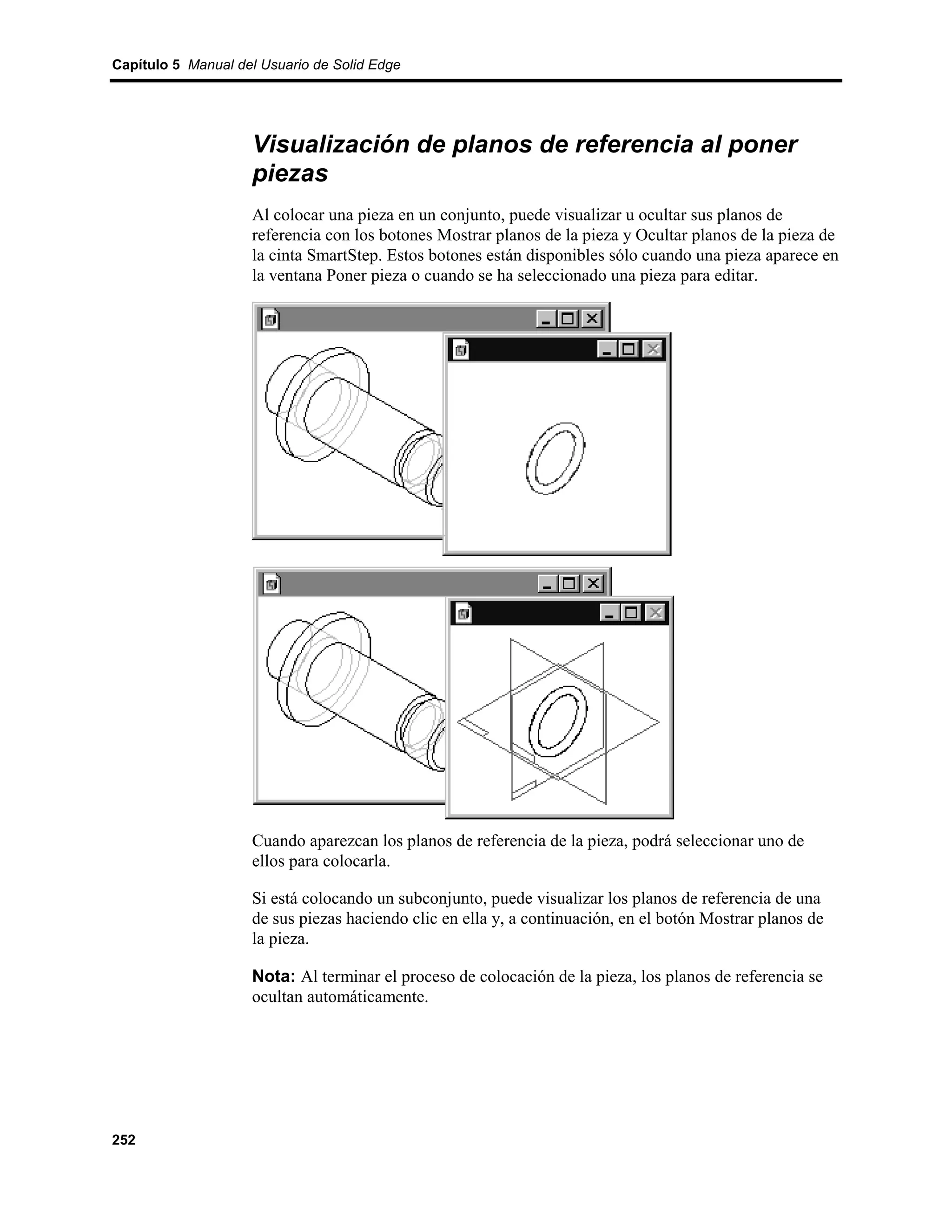 Capítulo 5 Manual del Usuario de Solid Edge




                    Visualización de planos de referencia al poner
                    piezas
                    Al colocar una pieza en un conjunto, puede visualizar u ocultar sus planos de
                    referencia con los botones Mostrar planos de la pieza y Ocultar planos de la pieza de
                    la cinta SmartStep. Estos botones están disponibles sólo cuando una pieza aparece en
                    la ventana Poner pieza o cuando se ha seleccionado una pieza para editar.




                    Cuando aparezcan los planos de referencia de la pieza, podrá seleccionar uno de
                    ellos para colocarla.

                    Si está colocando un subconjunto, puede visualizar los planos de referencia de una
                    de sus piezas haciendo clic en ella y, a continuación, en el botón Mostrar planos de
                    la pieza.

                    Nota: Al terminar el proceso de colocación de la pieza, los planos de referencia se
                    ocultan automáticamente.




252
 