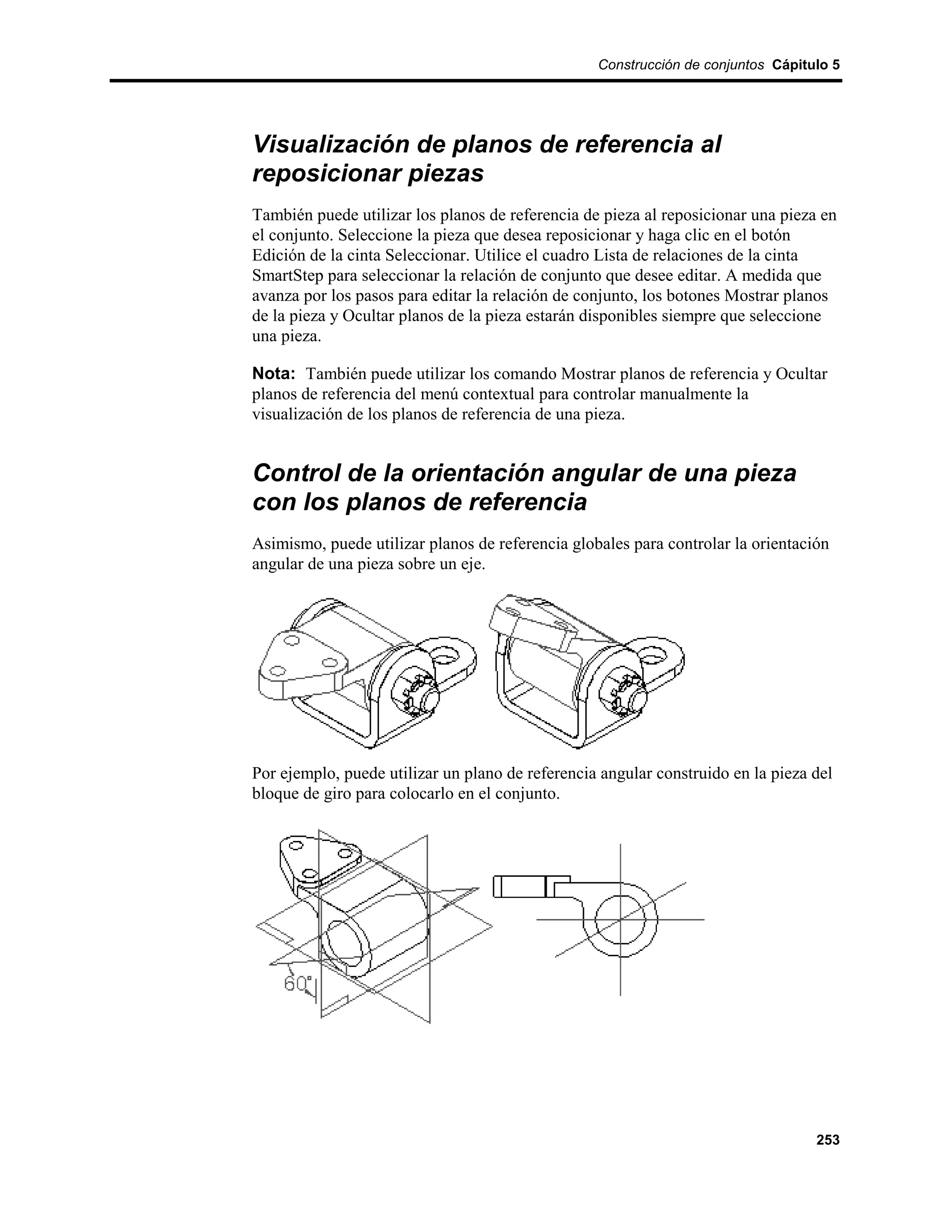 Construcción de conjuntos Cápitulo 5




Visualización de planos de referencia al
reposicionar piezas
También puede utilizar los planos de referencia de pieza al reposicionar una pieza en
el conjunto. Seleccione la pieza que desea reposicionar y haga clic en el botón
Edición de la cinta Seleccionar. Utilice el cuadro Lista de relaciones de la cinta
SmartStep para seleccionar la relación de conjunto que desee editar. A medida que
avanza por los pasos para editar la relación de conjunto, los botones Mostrar planos
de la pieza y Ocultar planos de la pieza estarán disponibles siempre que seleccione
una pieza.

Nota: También puede utilizar los comando Mostrar planos de referencia y Ocultar
planos de referencia del menú contextual para controlar manualmente la
visualización de los planos de referencia de una pieza.


Control de la orientación angular de una pieza
con los planos de referencia
Asimismo, puede utilizar planos de referencia globales para controlar la orientación
angular de una pieza sobre un eje.




Por ejemplo, puede utilizar un plano de referencia angular construido en la pieza del
bloque de giro para colocarlo en el conjunto.




                                                                                  253
 