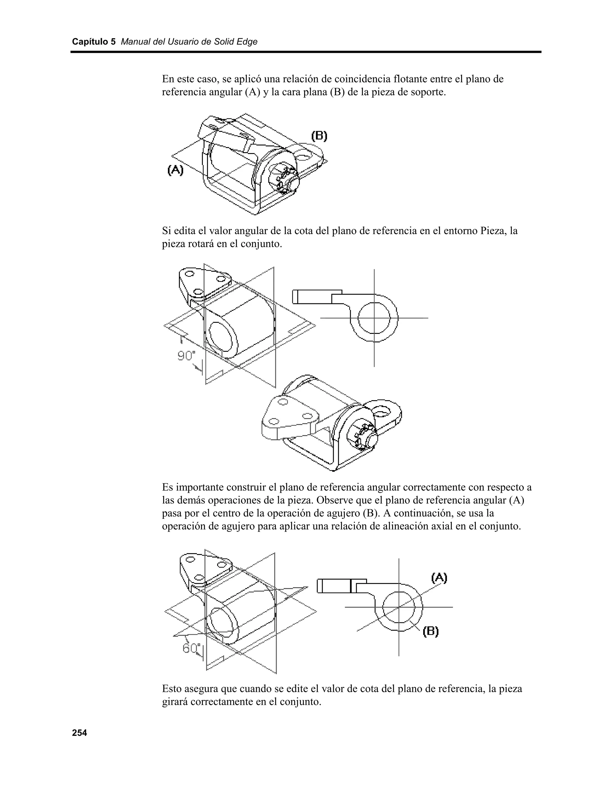 Capítulo 5 Manual del Usuario de Solid Edge



                    En este caso, se aplicó una relación de coincidencia flotante entre el plano de
                    referencia angular (A) y la cara plana (B) de la pieza de soporte.




                    Si edita el valor angular de la cota del plano de referencia en el entorno Pieza, la
                    pieza rotará en el conjunto.




                    Es importante construir el plano de referencia angular correctamente con respecto a
                    las demás operaciones de la pieza. Observe que el plano de referencia angular (A)
                    pasa por el centro de la operación de agujero (B). A continuación, se usa la
                    operación de agujero para aplicar una relación de alineación axial en el conjunto.




                    Esto asegura que cuando se edite el valor de cota del plano de referencia, la pieza
                    girará correctamente en el conjunto.

254
 