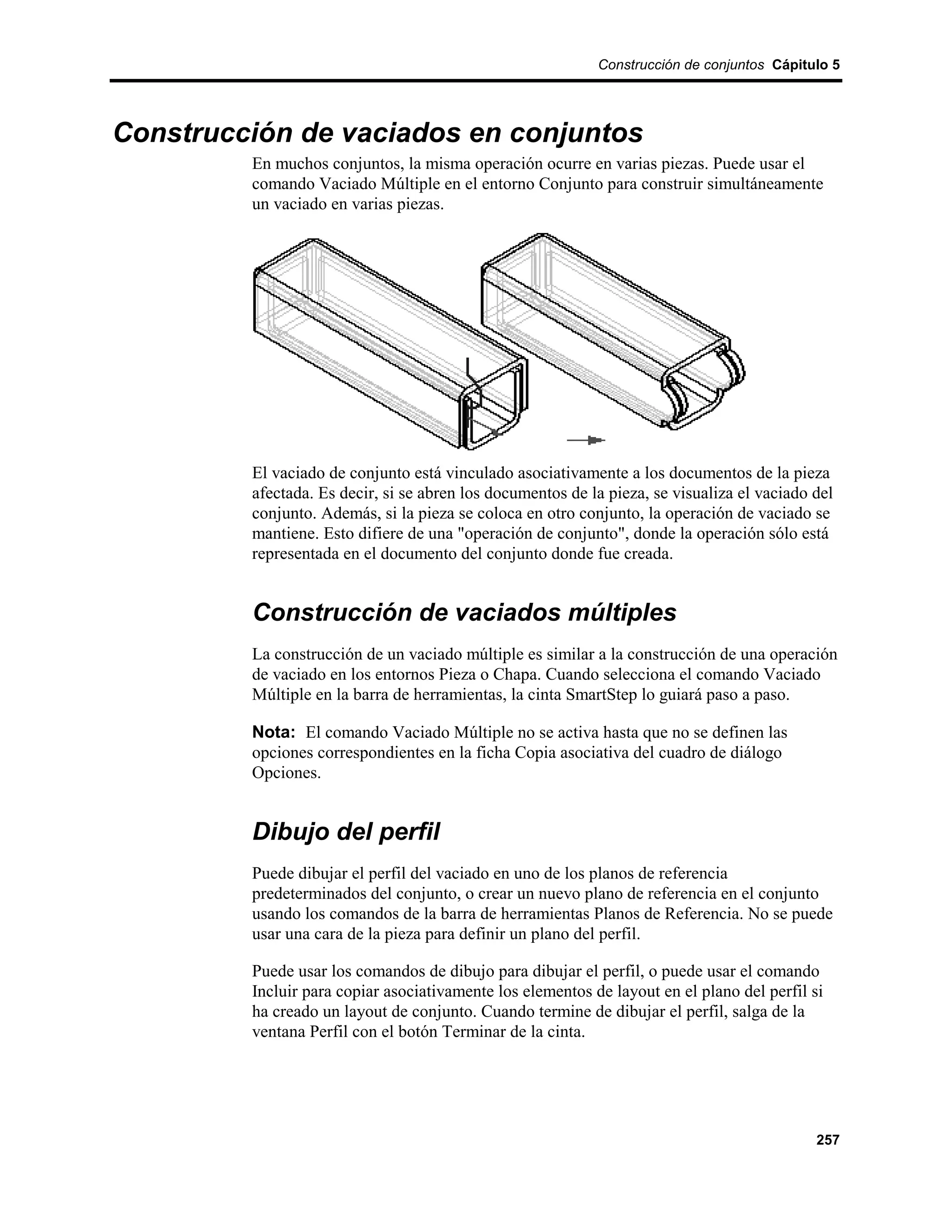 Construcción de conjuntos Cápitulo 5




Construcción de vaciados en conjuntos
         En muchos conjuntos, la misma operación ocurre en varias piezas. Puede usar el
         comando Vaciado Múltiple en el entorno Conjunto para construir simultáneamente
         un vaciado en varias piezas.




         El vaciado de conjunto está vinculado asociativamente a los documentos de la pieza
         afectada. Es decir, si se abren los documentos de la pieza, se visualiza el vaciado del
         conjunto. Además, si la pieza se coloca en otro conjunto, la operación de vaciado se
         mantiene. Esto difiere de una "operación de conjunto", donde la operación sólo está
         representada en el documento del conjunto donde fue creada.


         Construcción de vaciados múltiples
         La construcción de un vaciado múltiple es similar a la construcción de una operación
         de vaciado en los entornos Pieza o Chapa. Cuando selecciona el comando Vaciado
         Múltiple en la barra de herramientas, la cinta SmartStep lo guiará paso a paso.

         Nota: El comando Vaciado Múltiple no se activa hasta que no se definen las
         opciones correspondientes en la ficha Copia asociativa del cuadro de diálogo
         Opciones.


         Dibujo del perfil
         Puede dibujar el perfil del vaciado en uno de los planos de referencia
         predeterminados del conjunto, o crear un nuevo plano de referencia en el conjunto
         usando los comandos de la barra de herramientas Planos de Referencia. No se puede
         usar una cara de la pieza para definir un plano del perfil.

         Puede usar los comandos de dibujo para dibujar el perfil, o puede usar el comando
         Incluir para copiar asociativamente los elementos de layout en el plano del perfil si
         ha creado un layout de conjunto. Cuando termine de dibujar el perfil, salga de la
         ventana Perfil con el botón Terminar de la cinta.




                                                                                             257
 