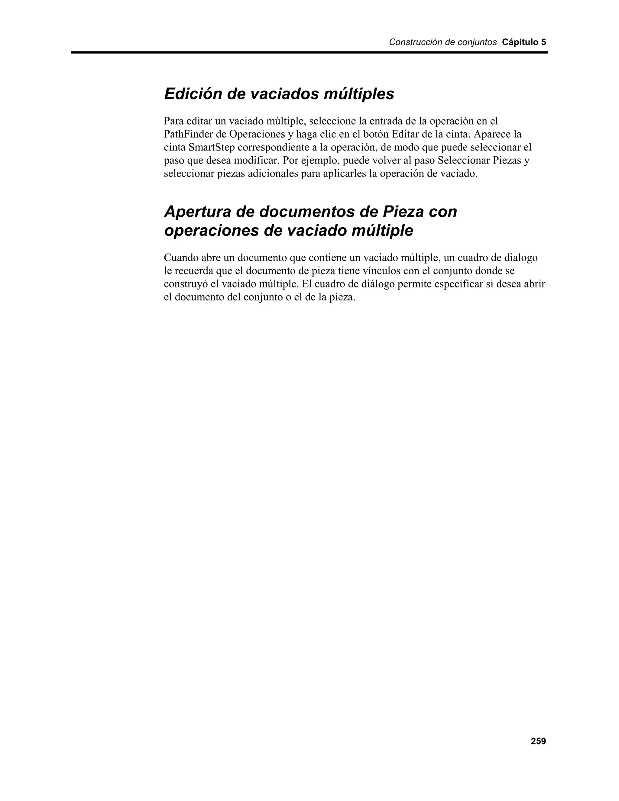 Construcción de conjuntos Cápitulo 5




Edición de vaciados múltiples
Para editar un vaciado múltiple, seleccione la entrada de la operación en el
PathFinder de Operaciones y haga clic en el botón Editar de la cinta. Aparece la
cinta SmartStep correspondiente a la operación, de modo que puede seleccionar el
paso que desea modificar. Por ejemplo, puede volver al paso Seleccionar Piezas y
seleccionar piezas adicionales para aplicarles la operación de vaciado.


Apertura de documentos de Pieza con
operaciones de vaciado múltiple
Cuando abre un documento que contiene un vaciado múltiple, un cuadro de dialogo
le recuerda que el documento de pieza tiene vínculos con el conjunto donde se
construyó el vaciado múltiple. El cuadro de diálogo permite especificar si desea abrir
el documento del conjunto o el de la pieza.




                                                                                  259
 