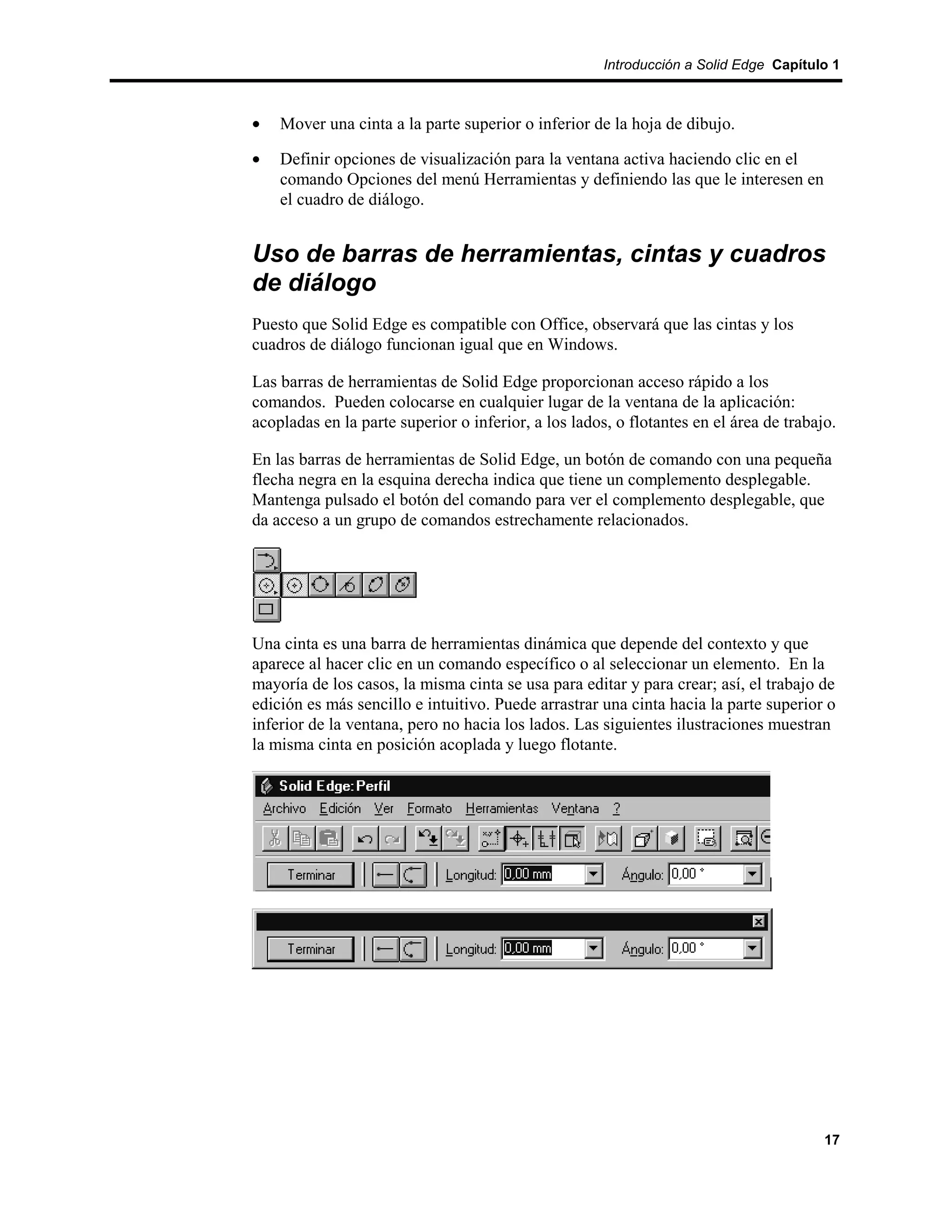 Introducción a Solid Edge Capítulo 1



•   Mover una cinta a la parte superior o inferior de la hoja de dibujo.

•   Definir opciones de visualización para la ventana activa haciendo clic en el
    comando Opciones del menú Herramientas y definiendo las que le interesen en
    el cuadro de diálogo.


Uso de barras de herramientas, cintas y cuadros
de diálogo
Puesto que Solid Edge es compatible con Office, observará que las cintas y los
cuadros de diálogo funcionan igual que en Windows.

Las barras de herramientas de Solid Edge proporcionan acceso rápido a los
comandos. Pueden colocarse en cualquier lugar de la ventana de la aplicación:
acopladas en la parte superior o inferior, a los lados, o flotantes en el área de trabajo.

En las barras de herramientas de Solid Edge, un botón de comando con una pequeña
flecha negra en la esquina derecha indica que tiene un complemento desplegable.
Mantenga pulsado el botón del comando para ver el complemento desplegable, que
da acceso a un grupo de comandos estrechamente relacionados.




Una cinta es una barra de herramientas dinámica que depende del contexto y que
aparece al hacer clic en un comando específico o al seleccionar un elemento. En la
mayoría de los casos, la misma cinta se usa para editar y para crear; así, el trabajo de
edición es más sencillo e intuitivo. Puede arrastrar una cinta hacia la parte superior o
inferior de la ventana, pero no hacia los lados. Las siguientes ilustraciones muestran
la misma cinta en posición acoplada y luego flotante.




                                                                                        17
 