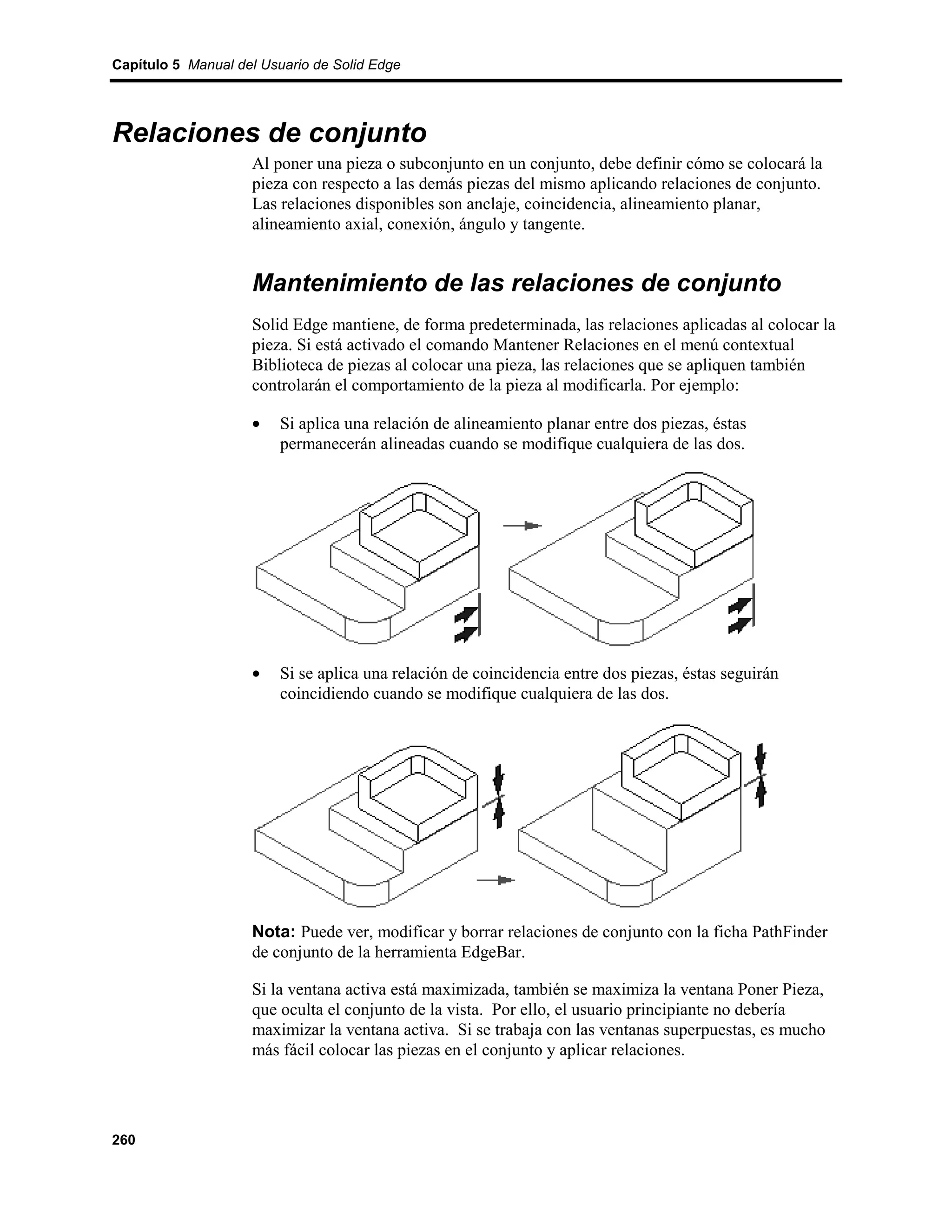 Capítulo 5 Manual del Usuario de Solid Edge




Relaciones de conjunto
                    Al poner una pieza o subconjunto en un conjunto, debe definir cómo se colocará la
                    pieza con respecto a las demás piezas del mismo aplicando relaciones de conjunto.
                    Las relaciones disponibles son anclaje, coincidencia, alineamiento planar,
                    alineamiento axial, conexión, ángulo y tangente.


                    Mantenimiento de las relaciones de conjunto
                    Solid Edge mantiene, de forma predeterminada, las relaciones aplicadas al colocar la
                    pieza. Si está activado el comando Mantener Relaciones en el menú contextual
                    Biblioteca de piezas al colocar una pieza, las relaciones que se apliquen también
                    controlarán el comportamiento de la pieza al modificarla. Por ejemplo:

                    •    Si aplica una relación de alineamiento planar entre dos piezas, éstas
                         permanecerán alineadas cuando se modifique cualquiera de las dos.




                    •    Si se aplica una relación de coincidencia entre dos piezas, éstas seguirán
                         coincidiendo cuando se modifique cualquiera de las dos.




                    Nota: Puede ver, modificar y borrar relaciones de conjunto con la ficha PathFinder
                    de conjunto de la herramienta EdgeBar.

                    Si la ventana activa está maximizada, también se maximiza la ventana Poner Pieza,
                    que oculta el conjunto de la vista. Por ello, el usuario principiante no debería
                    maximizar la ventana activa. Si se trabaja con las ventanas superpuestas, es mucho
                    más fácil colocar las piezas en el conjunto y aplicar relaciones.




260
 