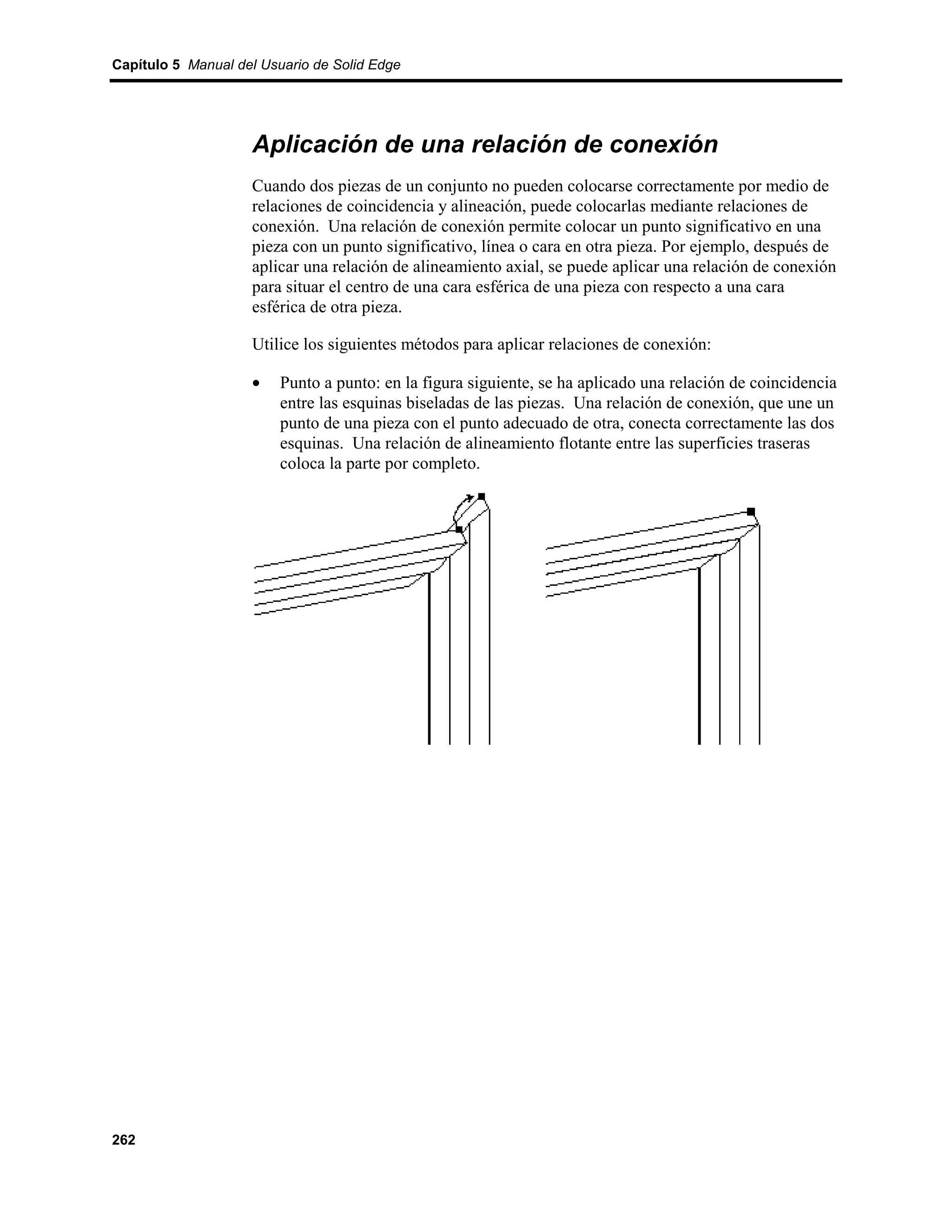 Capítulo 5 Manual del Usuario de Solid Edge




                    Aplicación de una relación de conexión
                    Cuando dos piezas de un conjunto no pueden colocarse correctamente por medio de
                    relaciones de coincidencia y alineación, puede colocarlas mediante relaciones de
                    conexión. Una relación de conexión permite colocar un punto significativo en una
                    pieza con un punto significativo, línea o cara en otra pieza. Por ejemplo, después de
                    aplicar una relación de alineamiento axial, se puede aplicar una relación de conexión
                    para situar el centro de una cara esférica de una pieza con respecto a una cara
                    esférica de otra pieza.

                    Utilice los siguientes métodos para aplicar relaciones de conexión:

                    •    Punto a punto: en la figura siguiente, se ha aplicado una relación de coincidencia
                         entre las esquinas biseladas de las piezas. Una relación de conexión, que une un
                         punto de una pieza con el punto adecuado de otra, conecta correctamente las dos
                         esquinas. Una relación de alineamiento flotante entre las superficies traseras
                         coloca la parte por completo.




262
 