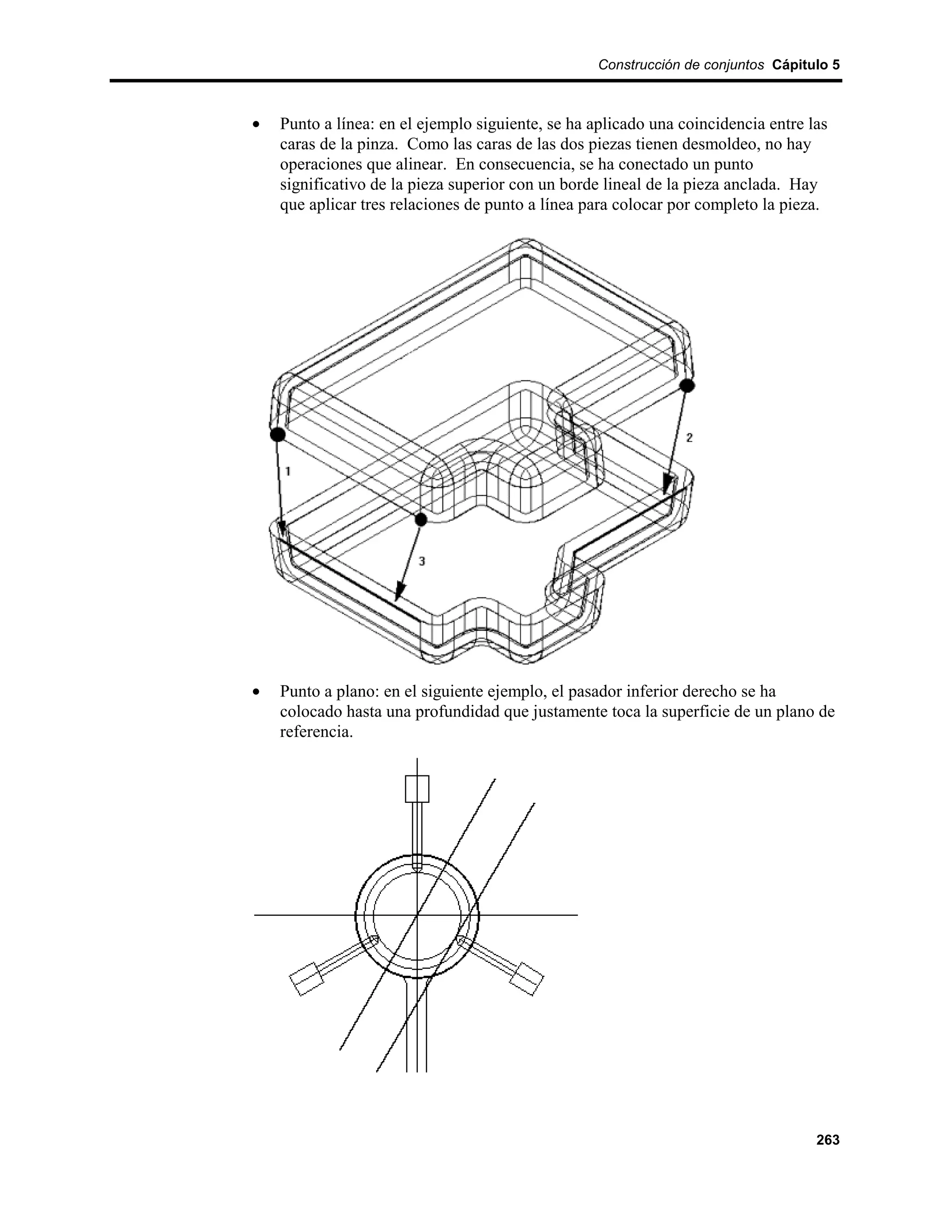 Construcción de conjuntos Cápitulo 5



•   Punto a línea: en el ejemplo siguiente, se ha aplicado una coincidencia entre las
    caras de la pinza. Como las caras de las dos piezas tienen desmoldeo, no hay
    operaciones que alinear. En consecuencia, se ha conectado un punto
    significativo de la pieza superior con un borde lineal de la pieza anclada. Hay
    que aplicar tres relaciones de punto a línea para colocar por completo la pieza.




•   Punto a plano: en el siguiente ejemplo, el pasador inferior derecho se ha
    colocado hasta una profundidad que justamente toca la superficie de un plano de
    referencia.




                                                                                   263
 