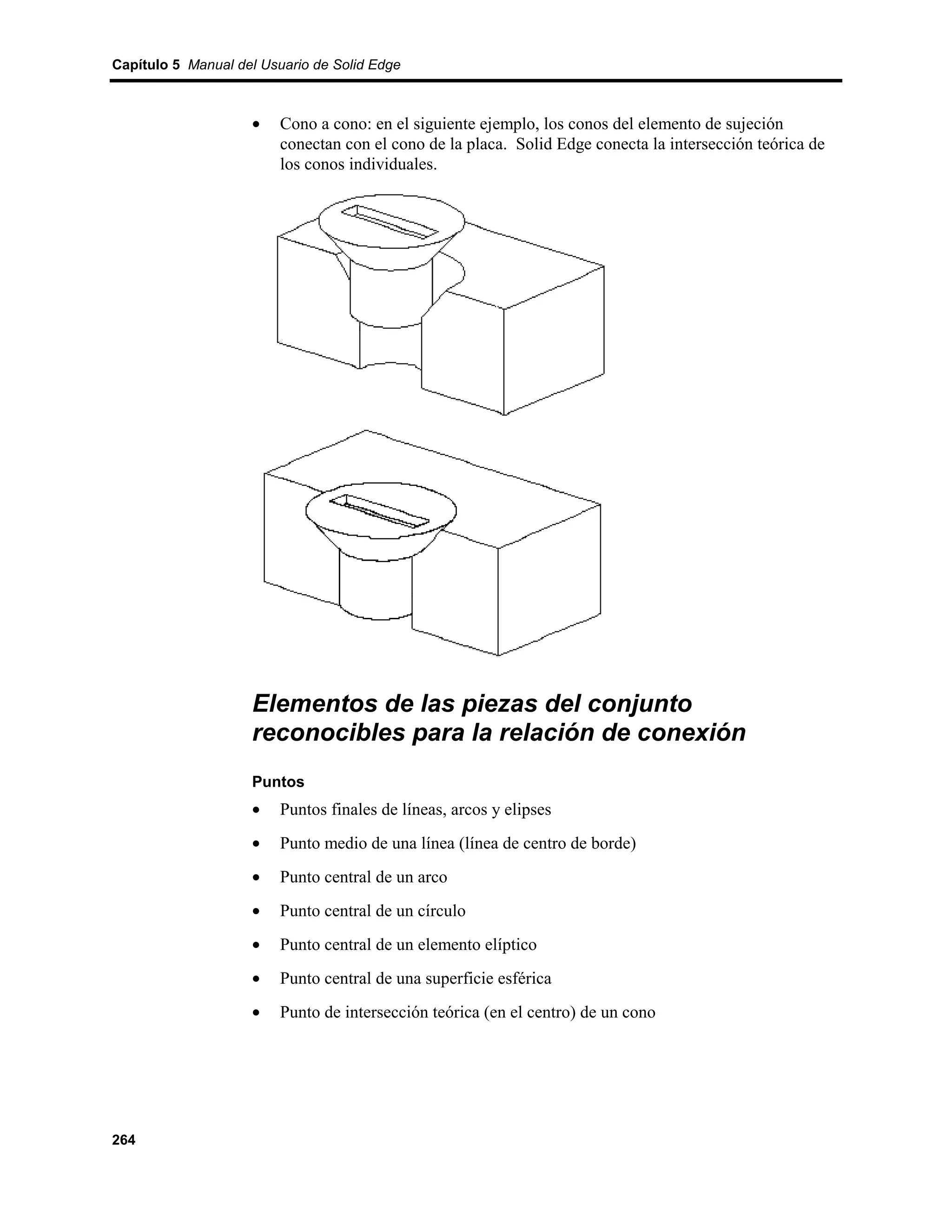 Capítulo 5 Manual del Usuario de Solid Edge



                    •    Cono a cono: en el siguiente ejemplo, los conos del elemento de sujeción
                         conectan con el cono de la placa. Solid Edge conecta la intersección teórica de
                         los conos individuales.




                    Elementos de las piezas del conjunto
                    reconocibles para la relación de conexión
                    Puntos
                    •    Puntos finales de líneas, arcos y elipses
                    •    Punto medio de una línea (línea de centro de borde)
                    •    Punto central de un arco
                    •    Punto central de un círculo
                    •    Punto central de un elemento elíptico
                    •    Punto central de una superficie esférica
                    •    Punto de intersección teórica (en el centro) de un cono




264
 