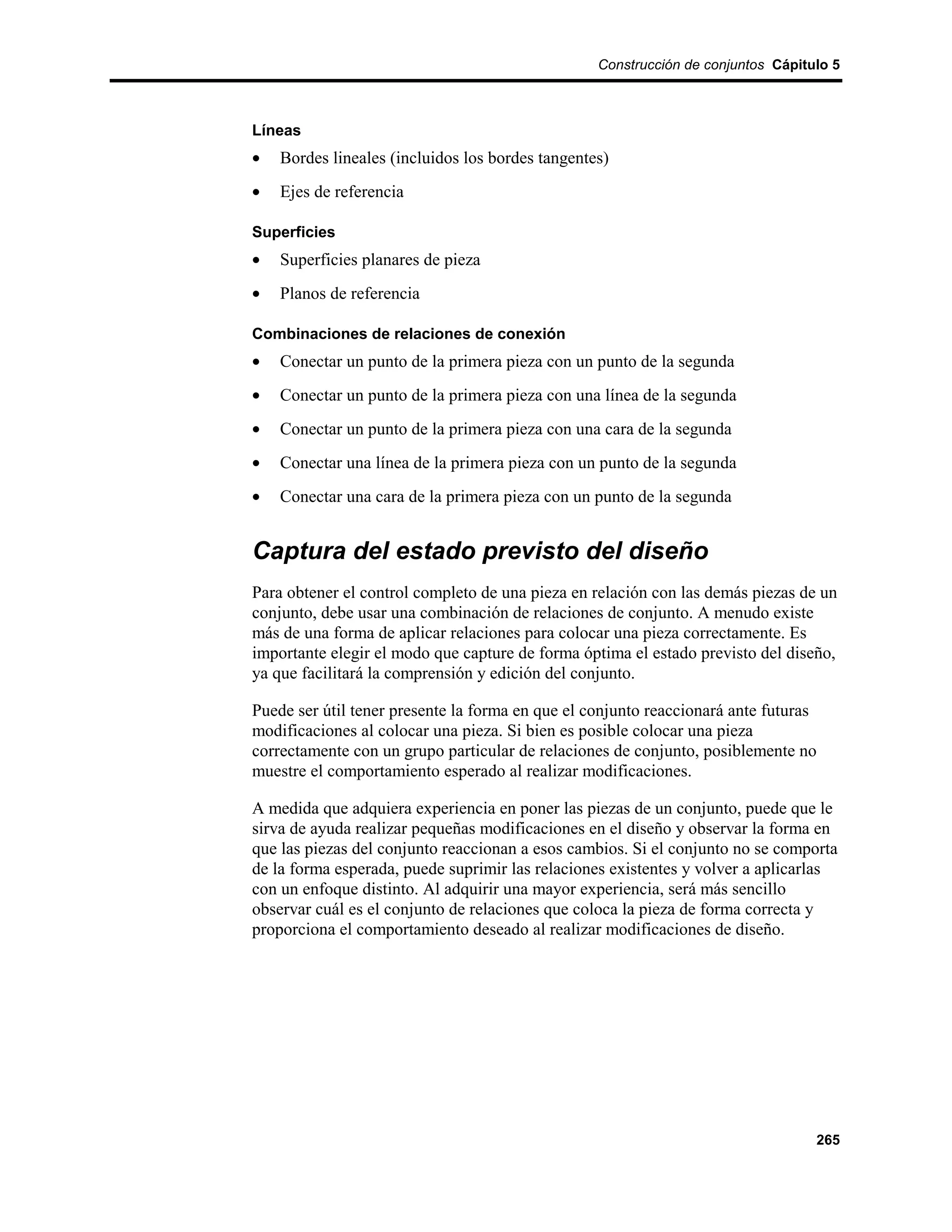 Construcción de conjuntos Cápitulo 5



Líneas
•   Bordes lineales (incluidos los bordes tangentes)
•   Ejes de referencia

Superficies
•   Superficies planares de pieza
•   Planos de referencia

Combinaciones de relaciones de conexión
•   Conectar un punto de la primera pieza con un punto de la segunda
•   Conectar un punto de la primera pieza con una línea de la segunda
•   Conectar un punto de la primera pieza con una cara de la segunda
•   Conectar una línea de la primera pieza con un punto de la segunda
•   Conectar una cara de la primera pieza con un punto de la segunda


Captura del estado previsto del diseño
Para obtener el control completo de una pieza en relación con las demás piezas de un
conjunto, debe usar una combinación de relaciones de conjunto. A menudo existe
más de una forma de aplicar relaciones para colocar una pieza correctamente. Es
importante elegir el modo que capture de forma óptima el estado previsto del diseño,
ya que facilitará la comprensión y edición del conjunto.

Puede ser útil tener presente la forma en que el conjunto reaccionará ante futuras
modificaciones al colocar una pieza. Si bien es posible colocar una pieza
correctamente con un grupo particular de relaciones de conjunto, posiblemente no
muestre el comportamiento esperado al realizar modificaciones.

A medida que adquiera experiencia en poner las piezas de un conjunto, puede que le
sirva de ayuda realizar pequeñas modificaciones en el diseño y observar la forma en
que las piezas del conjunto reaccionan a esos cambios. Si el conjunto no se comporta
de la forma esperada, puede suprimir las relaciones existentes y volver a aplicarlas
con un enfoque distinto. Al adquirir una mayor experiencia, será más sencillo
observar cuál es el conjunto de relaciones que coloca la pieza de forma correcta y
proporciona el comportamiento deseado al realizar modificaciones de diseño.




                                                                                  265
 