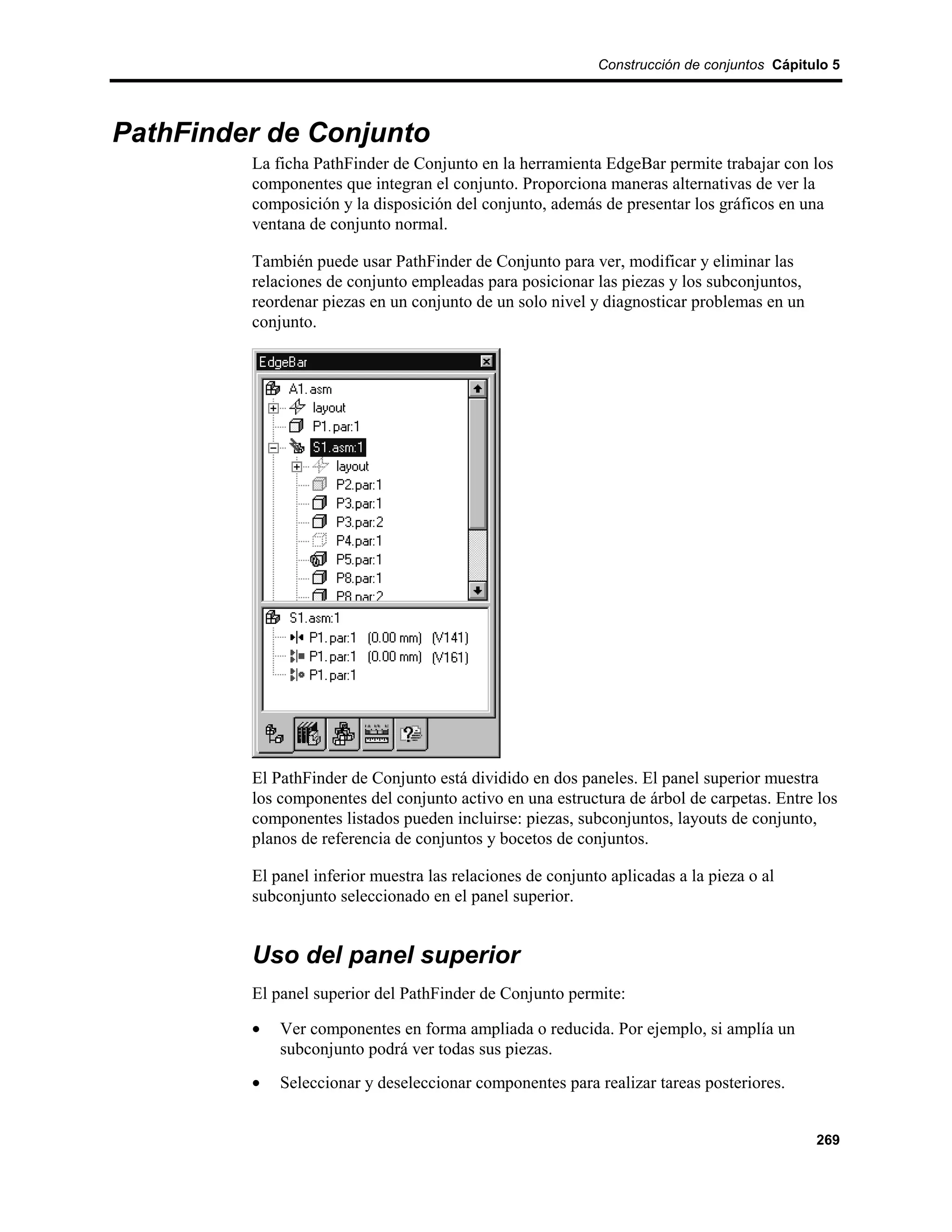 Construcción de conjuntos Cápitulo 5




PathFinder de Conjunto
         La ficha PathFinder de Conjunto en la herramienta EdgeBar permite trabajar con los
         componentes que integran el conjunto. Proporciona maneras alternativas de ver la
         composición y la disposición del conjunto, además de presentar los gráficos en una
         ventana de conjunto normal.

         También puede usar PathFinder de Conjunto para ver, modificar y eliminar las
         relaciones de conjunto empleadas para posicionar las piezas y los subconjuntos,
         reordenar piezas en un conjunto de un solo nivel y diagnosticar problemas en un
         conjunto.




         El PathFinder de Conjunto está dividido en dos paneles. El panel superior muestra
         los componentes del conjunto activo en una estructura de árbol de carpetas. Entre los
         componentes listados pueden incluirse: piezas, subconjuntos, layouts de conjunto,
         planos de referencia de conjuntos y bocetos de conjuntos.

         El panel inferior muestra las relaciones de conjunto aplicadas a la pieza o al
         subconjunto seleccionado en el panel superior.


         Uso del panel superior
         El panel superior del PathFinder de Conjunto permite:

         •   Ver componentes en forma ampliada o reducida. Por ejemplo, si amplía un
             subconjunto podrá ver todas sus piezas.
         •   Seleccionar y deseleccionar componentes para realizar tareas posteriores.


                                                                                            269
 