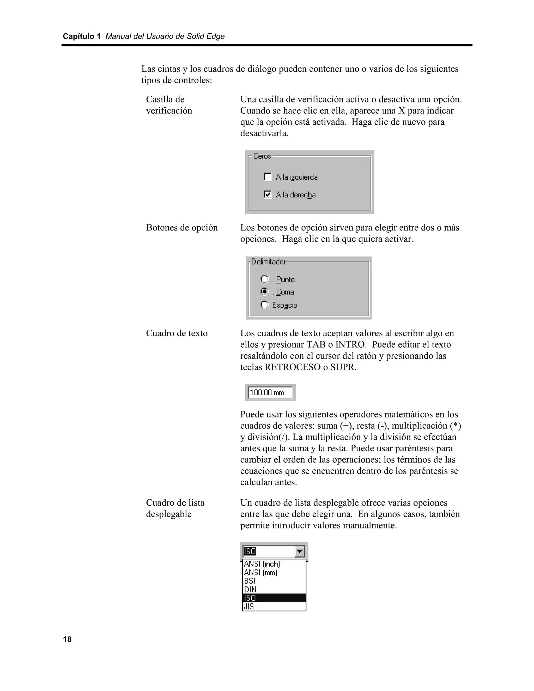 Capítulo 1 Manual del Usuario de Solid Edge



                    Las cintas y los cuadros de diálogo pueden contener uno o varios de los siguientes
                    tipos de controles:
                      Casilla de              Una casilla de verificación activa o desactiva una opción.
                      verificación            Cuando se hace clic en ella, aparece una X para indicar
                                              que la opción está activada. Haga clic de nuevo para
                                              desactivarla.




                      Botones de opción       Los botones de opción sirven para elegir entre dos o más
                                              opciones. Haga clic en la que quiera activar.




                      Cuadro de texto         Los cuadros de texto aceptan valores al escribir algo en
                                              ellos y presionar TAB o INTRO. Puede editar el texto
                                              resaltándolo con el cursor del ratón y presionando las
                                              teclas RETROCESO o SUPR.



                                              Puede usar los siguientes operadores matemáticos en los
                                              cuadros de valores: suma (+), resta (-), multiplicación (*)
                                              y división(/). La multiplicación y la división se efectúan
                                              antes que la suma y la resta. Puede usar paréntesis para
                                              cambiar el orden de las operaciones; los términos de las
                                              ecuaciones que se encuentren dentro de los paréntesis se
                                              calculan antes.

                      Cuadro de lista         Un cuadro de lista desplegable ofrece varias opciones
                      desplegable             entre las que debe elegir una. En algunos casos, también
                                              permite introducir valores manualmente.




18
 