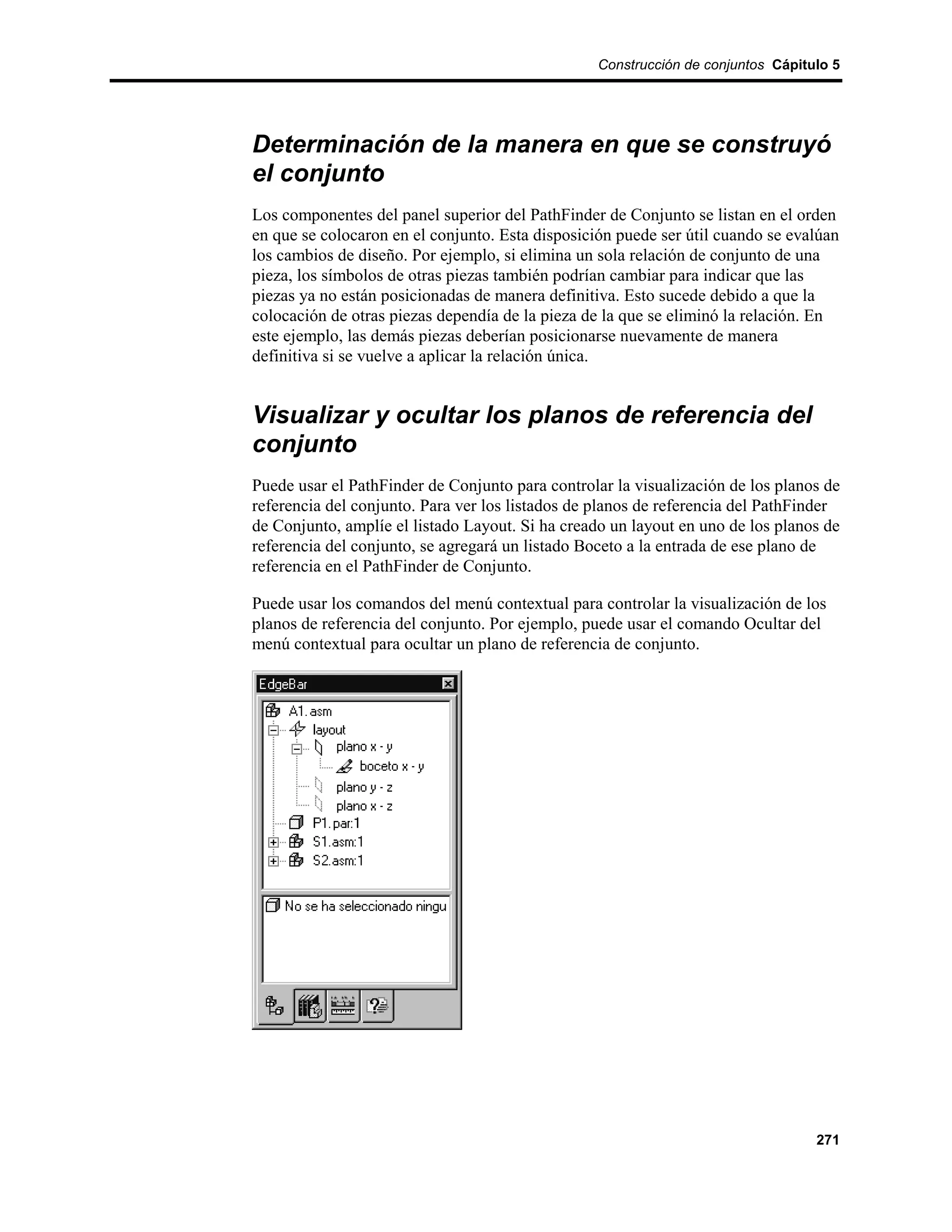 Construcción de conjuntos Cápitulo 5




Determinación de la manera en que se construyó
el conjunto
Los componentes del panel superior del PathFinder de Conjunto se listan en el orden
en que se colocaron en el conjunto. Esta disposición puede ser útil cuando se evalúan
los cambios de diseño. Por ejemplo, si elimina un sola relación de conjunto de una
pieza, los símbolos de otras piezas también podrían cambiar para indicar que las
piezas ya no están posicionadas de manera definitiva. Esto sucede debido a que la
colocación de otras piezas dependía de la pieza de la que se eliminó la relación. En
este ejemplo, las demás piezas deberían posicionarse nuevamente de manera
definitiva si se vuelve a aplicar la relación única.


Visualizar y ocultar los planos de referencia del
conjunto
Puede usar el PathFinder de Conjunto para controlar la visualización de los planos de
referencia del conjunto. Para ver los listados de planos de referencia del PathFinder
de Conjunto, amplíe el listado Layout. Si ha creado un layout en uno de los planos de
referencia del conjunto, se agregará un listado Boceto a la entrada de ese plano de
referencia en el PathFinder de Conjunto.

Puede usar los comandos del menú contextual para controlar la visualización de los
planos de referencia del conjunto. Por ejemplo, puede usar el comando Ocultar del
menú contextual para ocultar un plano de referencia de conjunto.




                                                                                  271
 