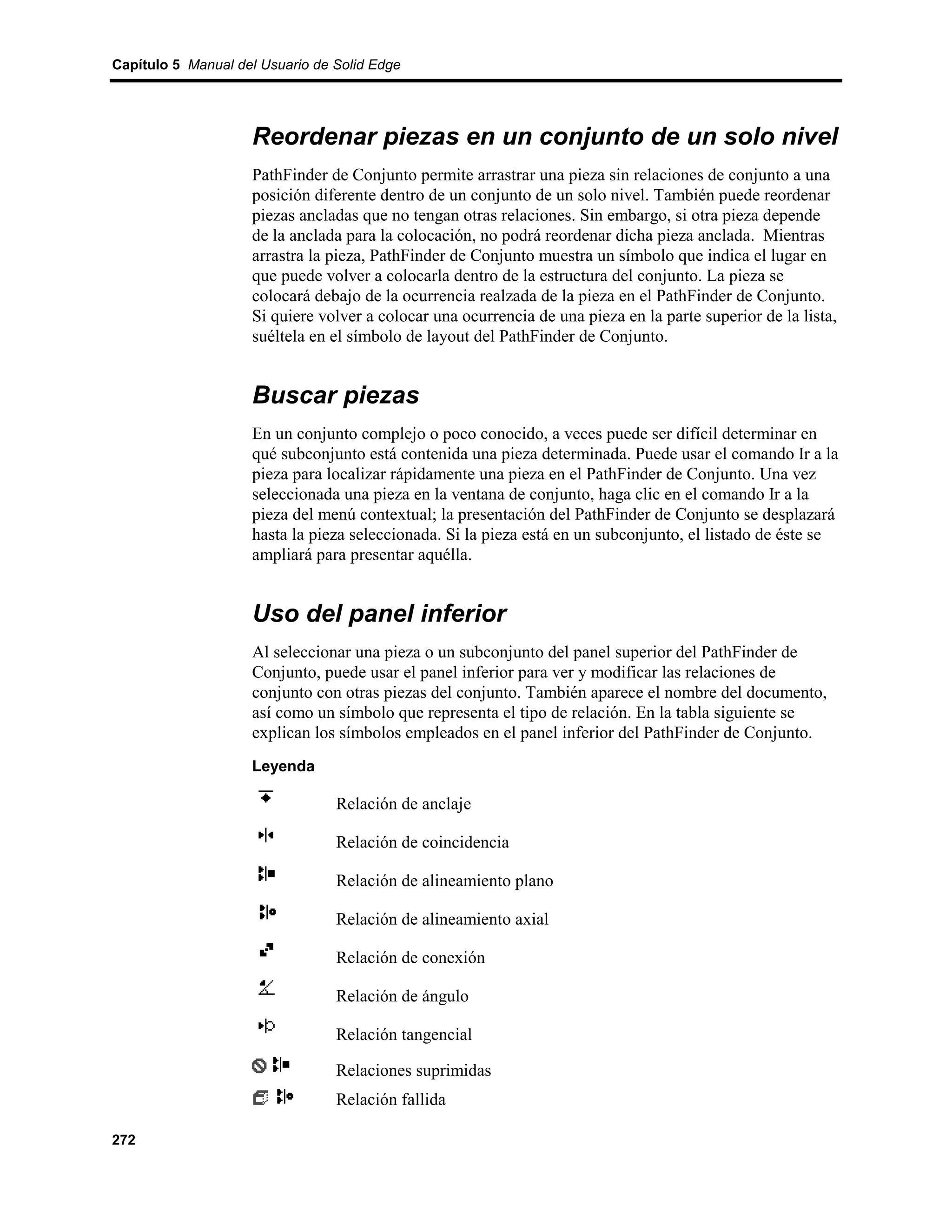 Capítulo 5 Manual del Usuario de Solid Edge




                    Reordenar piezas en un conjunto de un solo nivel
                    PathFinder de Conjunto permite arrastrar una pieza sin relaciones de conjunto a una
                    posición diferente dentro de un conjunto de un solo nivel. También puede reordenar
                    piezas ancladas que no tengan otras relaciones. Sin embargo, si otra pieza depende
                    de la anclada para la colocación, no podrá reordenar dicha pieza anclada. Mientras
                    arrastra la pieza, PathFinder de Conjunto muestra un símbolo que indica el lugar en
                    que puede volver a colocarla dentro de la estructura del conjunto. La pieza se
                    colocará debajo de la ocurrencia realzada de la pieza en el PathFinder de Conjunto.
                    Si quiere volver a colocar una ocurrencia de una pieza en la parte superior de la lista,
                    suéltela en el símbolo de layout del PathFinder de Conjunto.


                    Buscar piezas
                    En un conjunto complejo o poco conocido, a veces puede ser difícil determinar en
                    qué subconjunto está contenida una pieza determinada. Puede usar el comando Ir a la
                    pieza para localizar rápidamente una pieza en el PathFinder de Conjunto. Una vez
                    seleccionada una pieza en la ventana de conjunto, haga clic en el comando Ir a la
                    pieza del menú contextual; la presentación del PathFinder de Conjunto se desplazará
                    hasta la pieza seleccionada. Si la pieza está en un subconjunto, el listado de éste se
                    ampliará para presentar aquélla.


                    Uso del panel inferior
                    Al seleccionar una pieza o un subconjunto del panel superior del PathFinder de
                    Conjunto, puede usar el panel inferior para ver y modificar las relaciones de
                    conjunto con otras piezas del conjunto. También aparece el nombre del documento,
                    así como un símbolo que representa el tipo de relación. En la tabla siguiente se
                    explican los símbolos empleados en el panel inferior del PathFinder de Conjunto.
                    Leyenda

                                 Relación de anclaje

                                 Relación de coincidencia

                                 Relación de alineamiento plano

                                 Relación de alineamiento axial

                                 Relación de conexión

                                 Relación de ángulo

                                 Relación tangencial

                                 Relaciones suprimidas
                                 Relación fallida

272
 
