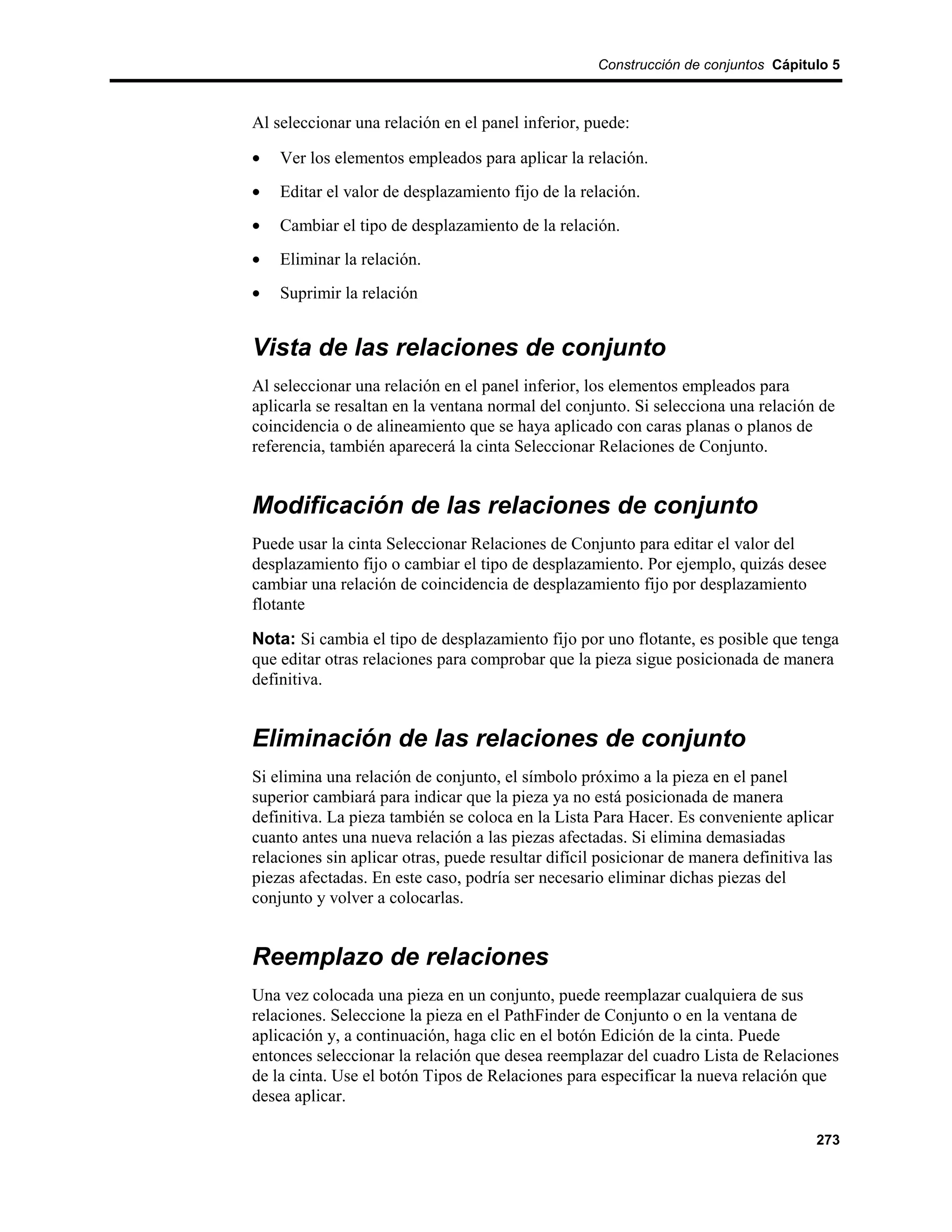 Construcción de conjuntos Cápitulo 5



Al seleccionar una relación en el panel inferior, puede:

•   Ver los elementos empleados para aplicar la relación.
•   Editar el valor de desplazamiento fijo de la relación.
•   Cambiar el tipo de desplazamiento de la relación.
•   Eliminar la relación.
•   Suprimir la relación


Vista de las relaciones de conjunto
Al seleccionar una relación en el panel inferior, los elementos empleados para
aplicarla se resaltan en la ventana normal del conjunto. Si selecciona una relación de
coincidencia o de alineamiento que se haya aplicado con caras planas o planos de
referencia, también aparecerá la cinta Seleccionar Relaciones de Conjunto.


Modificación de las relaciones de conjunto
Puede usar la cinta Seleccionar Relaciones de Conjunto para editar el valor del
desplazamiento fijo o cambiar el tipo de desplazamiento. Por ejemplo, quizás desee
cambiar una relación de coincidencia de desplazamiento fijo por desplazamiento
flotante

Nota: Si cambia el tipo de desplazamiento fijo por uno flotante, es posible que tenga
que editar otras relaciones para comprobar que la pieza sigue posicionada de manera
definitiva.


Eliminación de las relaciones de conjunto
Si elimina una relación de conjunto, el símbolo próximo a la pieza en el panel
superior cambiará para indicar que la pieza ya no está posicionada de manera
definitiva. La pieza también se coloca en la Lista Para Hacer. Es conveniente aplicar
cuanto antes una nueva relación a las piezas afectadas. Si elimina demasiadas
relaciones sin aplicar otras, puede resultar difícil posicionar de manera definitiva las
piezas afectadas. En este caso, podría ser necesario eliminar dichas piezas del
conjunto y volver a colocarlas.


Reemplazo de relaciones
Una vez colocada una pieza en un conjunto, puede reemplazar cualquiera de sus
relaciones. Seleccione la pieza en el PathFinder de Conjunto o en la ventana de
aplicación y, a continuación, haga clic en el botón Edición de la cinta. Puede
entonces seleccionar la relación que desea reemplazar del cuadro Lista de Relaciones
de la cinta. Use el botón Tipos de Relaciones para especificar la nueva relación que
desea aplicar.

                                                                                     273
 
