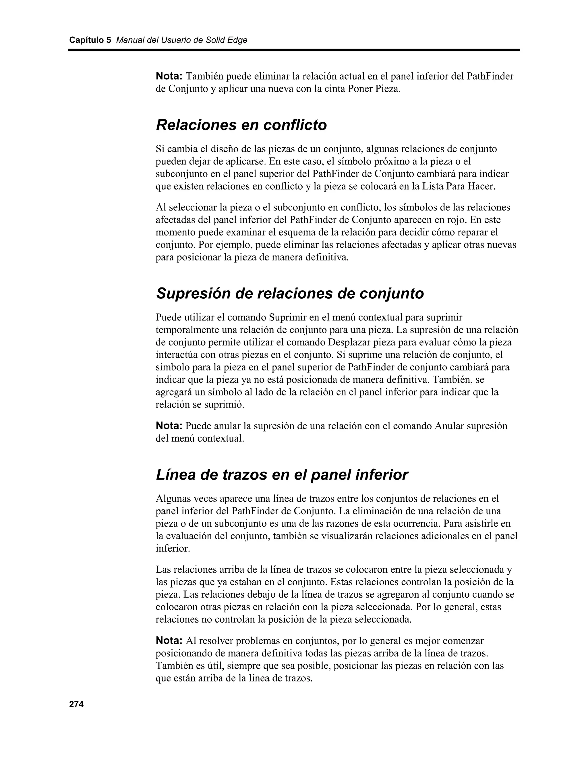 Capítulo 5 Manual del Usuario de Solid Edge



                    Nota: También puede eliminar la relación actual en el panel inferior del PathFinder
                    de Conjunto y aplicar una nueva con la cinta Poner Pieza.


                    Relaciones en conflicto
                    Si cambia el diseño de las piezas de un conjunto, algunas relaciones de conjunto
                    pueden dejar de aplicarse. En este caso, el símbolo próximo a la pieza o el
                    subconjunto en el panel superior del PathFinder de Conjunto cambiará para indicar
                    que existen relaciones en conflicto y la pieza se colocará en la Lista Para Hacer.
                    Al seleccionar la pieza o el subconjunto en conflicto, los símbolos de las relaciones
                    afectadas del panel inferior del PathFinder de Conjunto aparecen en rojo. En este
                    momento puede examinar el esquema de la relación para decidir cómo reparar el
                    conjunto. Por ejemplo, puede eliminar las relaciones afectadas y aplicar otras nuevas
                    para posicionar la pieza de manera definitiva.


                    Supresión de relaciones de conjunto
                    Puede utilizar el comando Suprimir en el menú contextual para suprimir
                    temporalmente una relación de conjunto para una pieza. La supresión de una relación
                    de conjunto permite utilizar el comando Desplazar pieza para evaluar cómo la pieza
                    interactúa con otras piezas en el conjunto. Si suprime una relación de conjunto, el
                    símbolo para la pieza en el panel superior de PathFinder de conjunto cambiará para
                    indicar que la pieza ya no está posicionada de manera definitiva. También, se
                    agregará un símbolo al lado de la relación en el panel inferior para indicar que la
                    relación se suprimió.

                    Nota: Puede anular la supresión de una relación con el comando Anular supresión
                    del menú contextual.


                    Línea de trazos en el panel inferior
                    Algunas veces aparece una línea de trazos entre los conjuntos de relaciones en el
                    panel inferior del PathFinder de Conjunto. La eliminación de una relación de una
                    pieza o de un subconjunto es una de las razones de esta ocurrencia. Para asistirle en
                    la evaluación del conjunto, también se visualizarán relaciones adicionales en el panel
                    inferior.
                    Las relaciones arriba de la línea de trazos se colocaron entre la pieza seleccionada y
                    las piezas que ya estaban en el conjunto. Estas relaciones controlan la posición de la
                    pieza. Las relaciones debajo de la línea de trazos se agregaron al conjunto cuando se
                    colocaron otras piezas en relación con la pieza seleccionada. Por lo general, estas
                    relaciones no controlan la posición de la pieza seleccionada.

                    Nota: Al resolver problemas en conjuntos, por lo general es mejor comenzar
                    posicionando de manera definitiva todas las piezas arriba de la línea de trazos.
                    También es útil, siempre que sea posible, posicionar las piezas en relación con las
                    que están arriba de la línea de trazos.

274
 