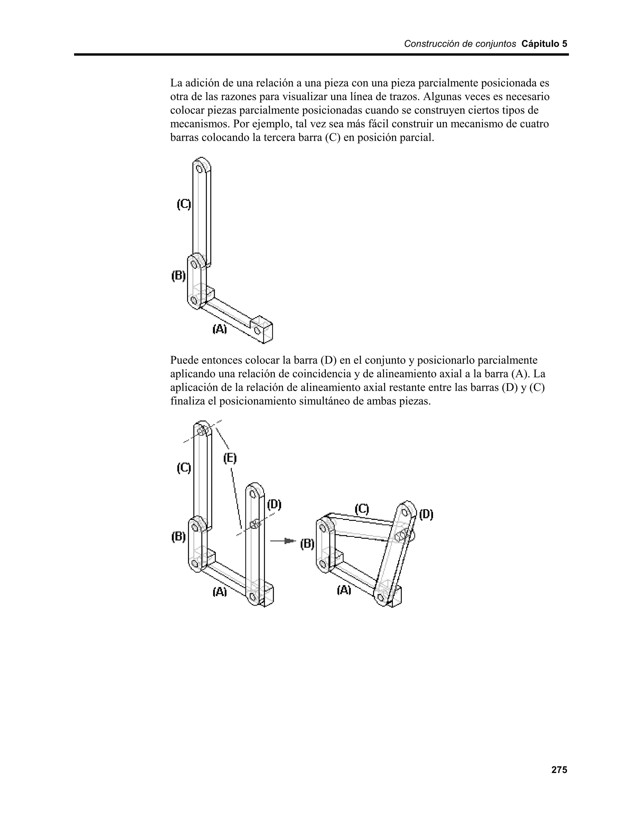 Construcción de conjuntos Cápitulo 5



La adición de una relación a una pieza con una pieza parcialmente posicionada es
otra de las razones para visualizar una línea de trazos. Algunas veces es necesario
colocar piezas parcialmente posicionadas cuando se construyen ciertos tipos de
mecanismos. Por ejemplo, tal vez sea más fácil construir un mecanismo de cuatro
barras colocando la tercera barra (C) en posición parcial.




Puede entonces colocar la barra (D) en el conjunto y posicionarlo parcialmente
aplicando una relación de coincidencia y de alineamiento axial a la barra (A). La
aplicación de la relación de alineamiento axial restante entre las barras (D) y (C)
finaliza el posicionamiento simultáneo de ambas piezas.




                                                                                      275
 