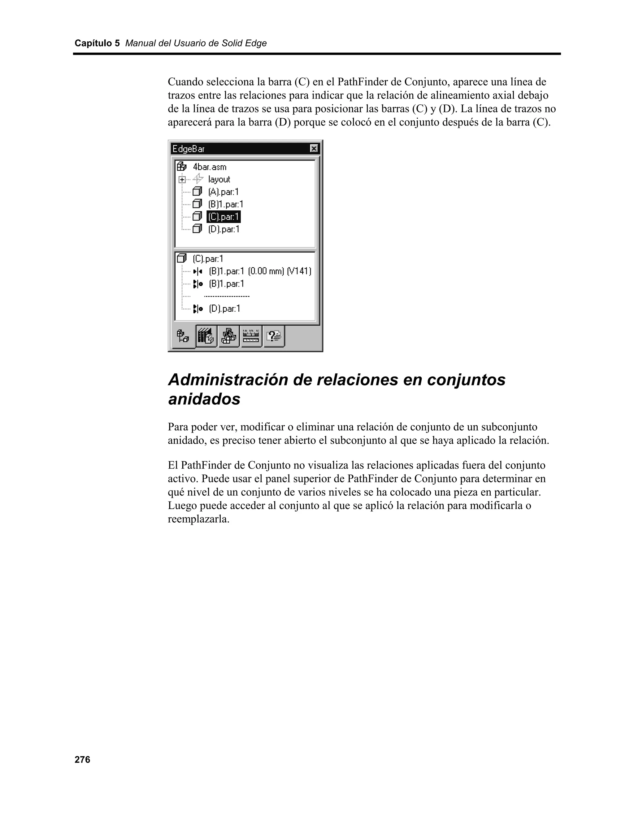 Capítulo 5 Manual del Usuario de Solid Edge



                    Cuando selecciona la barra (C) en el PathFinder de Conjunto, aparece una línea de
                    trazos entre las relaciones para indicar que la relación de alineamiento axial debajo
                    de la línea de trazos se usa para posicionar las barras (C) y (D). La línea de trazos no
                    aparecerá para la barra (D) porque se colocó en el conjunto después de la barra (C).




                    Administración de relaciones en conjuntos
                    anidados
                    Para poder ver, modificar o eliminar una relación de conjunto de un subconjunto
                    anidado, es preciso tener abierto el subconjunto al que se haya aplicado la relación.

                    El PathFinder de Conjunto no visualiza las relaciones aplicadas fuera del conjunto
                    activo. Puede usar el panel superior de PathFinder de Conjunto para determinar en
                    qué nivel de un conjunto de varios niveles se ha colocado una pieza en particular.
                    Luego puede acceder al conjunto al que se aplicó la relación para modificarla o
                    reemplazarla.




276
 