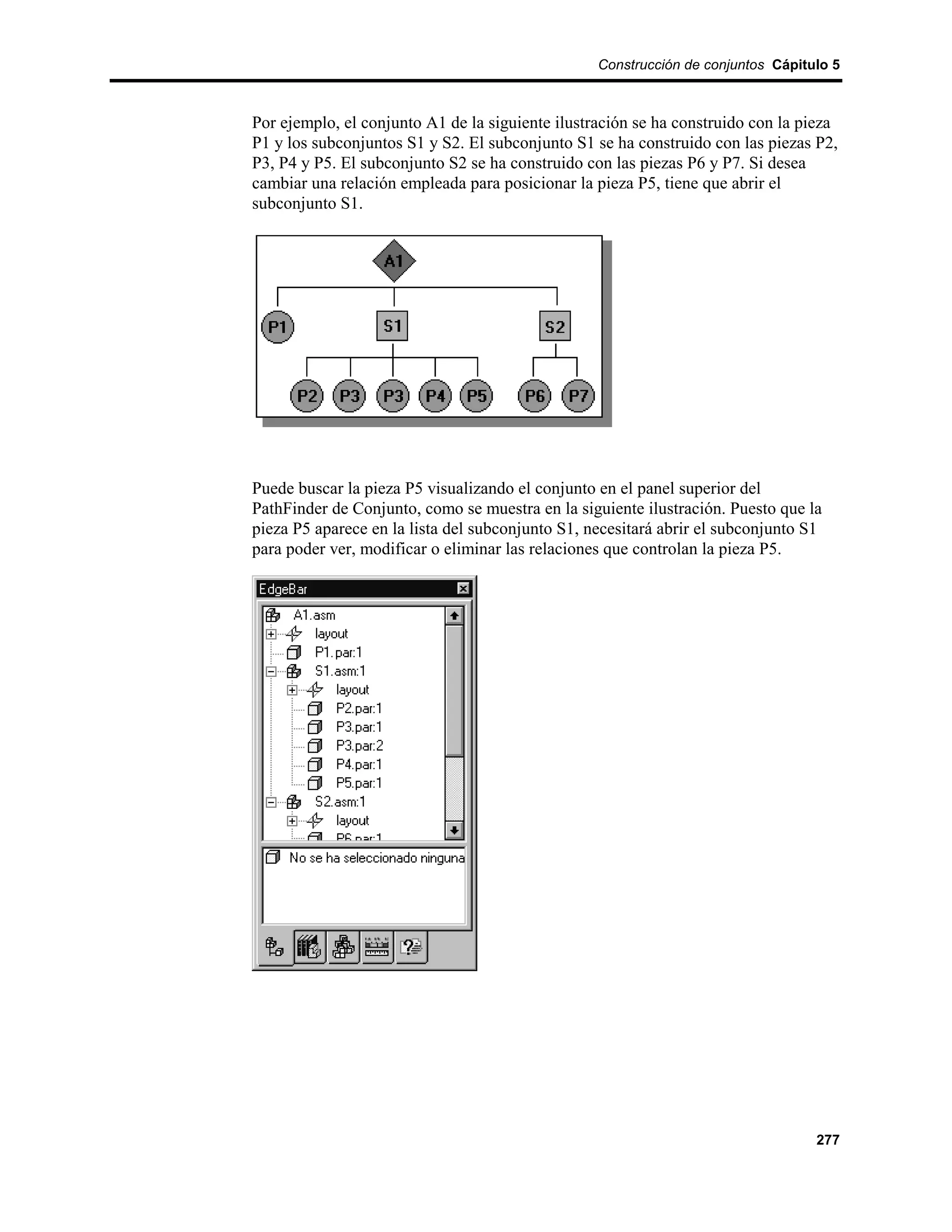 Construcción de conjuntos Cápitulo 5



Por ejemplo, el conjunto A1 de la siguiente ilustración se ha construido con la pieza
P1 y los subconjuntos S1 y S2. El subconjunto S1 se ha construido con las piezas P2,
P3, P4 y P5. El subconjunto S2 se ha construido con las piezas P6 y P7. Si desea
cambiar una relación empleada para posicionar la pieza P5, tiene que abrir el
subconjunto S1.




Puede buscar la pieza P5 visualizando el conjunto en el panel superior del
PathFinder de Conjunto, como se muestra en la siguiente ilustración. Puesto que la
pieza P5 aparece en la lista del subconjunto S1, necesitará abrir el subconjunto S1
para poder ver, modificar o eliminar las relaciones que controlan la pieza P5.




                                                                                  277
 