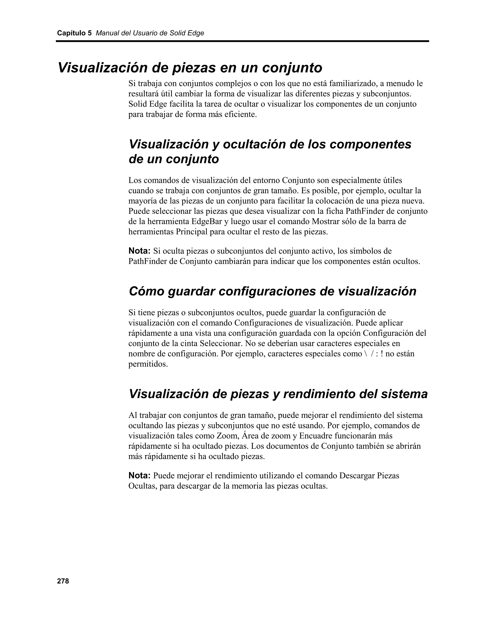 Capítulo 5 Manual del Usuario de Solid Edge




Visualización de piezas en un conjunto
                    Si trabaja con conjuntos complejos o con los que no está familiarizado, a menudo le
                    resultará útil cambiar la forma de visualizar las diferentes piezas y subconjuntos.
                    Solid Edge facilita la tarea de ocultar o visualizar los componentes de un conjunto
                    para trabajar de forma más eficiente.


                    Visualización y ocultación de los componentes
                    de un conjunto
                    Los comandos de visualización del entorno Conjunto son especialmente útiles
                    cuando se trabaja con conjuntos de gran tamaño. Es posible, por ejemplo, ocultar la
                    mayoría de las piezas de un conjunto para facilitar la colocación de una pieza nueva.
                    Puede seleccionar las piezas que desea visualizar con la ficha PathFinder de conjunto
                    de la herramienta EdgeBar y luego usar el comando Mostrar sólo de la barra de
                    herramientas Principal para ocultar el resto de las piezas.

                    Nota: Si oculta piezas o subconjuntos del conjunto activo, los símbolos de
                    PathFinder de Conjunto cambiarán para indicar que los componentes están ocultos.


                    Cómo guardar configuraciones de visualización
                    Si tiene piezas o subconjuntos ocultos, puede guardar la configuración de
                    visualización con el comando Configuraciones de visualización. Puede aplicar
                    rápidamente a una vista una configuración guardada con la opción Configuración del
                    conjunto de la cinta Seleccionar. No se deberían usar caracteres especiales en
                    nombre de configuración. Por ejemplo, caracteres especiales como  / : ! no están
                    permitidos.


                    Visualización de piezas y rendimiento del sistema
                    Al trabajar con conjuntos de gran tamaño, puede mejorar el rendimiento del sistema
                    ocultando las piezas y subconjuntos que no esté usando. Por ejemplo, comandos de
                    visualización tales como Zoom, Área de zoom y Encuadre funcionarán más
                    rápidamente si ha ocultado piezas. Los documentos de Conjunto también se abrirán
                    más rápidamente si ha ocultado piezas.

                    Nota: Puede mejorar el rendimiento utilizando el comando Descargar Piezas
                    Ocultas, para descargar de la memoria las piezas ocultas.




278
 